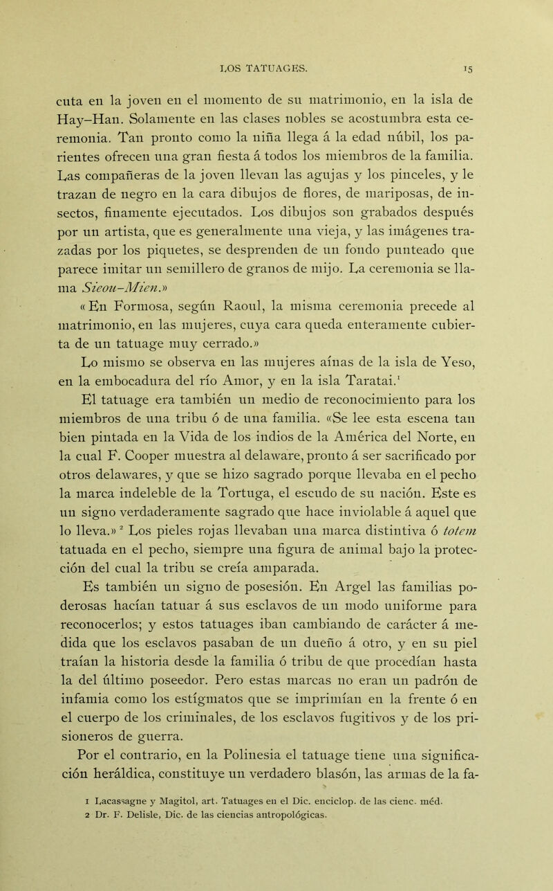 cuta en la joven en el momento de su matrimonio, en la isla de Hay-Han. Solamente en las clases nobles se acostumbra esta ce- remonia. Tan pronto como la niña llega á la edad núbil, los pa- rientes ofrecen una gran fiesta á todos los miembros de la familia. Las compañeras de la joven llevan las agujas y los pinceles, y le trazan de negro en la cara dibujos de flores, de mariposas, de in- sectos, finamente ejecutados. Los dibujos son grabados después por un artista, que es generalmente una vieja, y las imágenes tra- zadas por los piquetes, se desprenden de un fondo punteado que parece imitar un semillero de granos de mijo. La ceremonia se lla- ma Sieou-Mien.y* « En Formosa, según Raoul, la misma ceremonia precede al matrimonio, en las mujeres, cuya cara queda enteramente cubier- ta de un tatuage muy cerrado.» Lo mismo se observa en las mujeres aínas de la isla de Yeso, en la embocadura del río Amor, y en la isla Taratai.1 El tatuage era también un medio de reconocimiento para los miembros de una tribu ó de una familia. «Se lee esta escena tan bien pintada en la Vida de los indios de la América del Norte, en la cual F. Cooper muestra al delaware, pronto á ser sacrificado por otros delawares, y que se hizo sagrado porque llevaba en el pecho la marca indeleble de la Tortuga, el escudo de su nación. Este es un signo verdaderamente sagrado que hace inviolable á aquel que lo lleva.»2 Los pieles rojas llevaban una marca distintiva ó tótem tatuada en el pecho, siempre una figura de animal bajo la protec- ción del cual la tribu se creía amparada. Es también un signo de posesión. En Argel las familias po- derosas hacían tatuar á sus esclavos de un modo uniforme para reconocerlos; y estos tatuages iban cambiando de carácter á me- dida que los esclavos pasaban de un dueño á otro, y en su piel traían la historia desde la familia ó tribu de que procedían hasta la del último poseedor. Pero estas marcas no eran un padrón de infamia como los estígmatos que se imprimían en la frente ó en el cuerpo de los criminales, de los esclavos fugitivos y de los pri- sioneros de guerra. Por el contrario, en la Polinesia el tatnage tiene una significa- ción heráldica, constituye un verdadero blasón, las armas de la fa- 1 Lacassagne y Magitol, art. Tatuages en el Dic. euciclop. de las cieñe, méd. 2 Dr. F. Delisle, Dic. de las ciencias antropológicas.