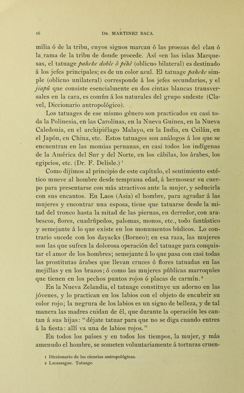 milia ó de la tribu, cuyos signos marcan ó las proezas del clan ó la.rama de la tribu de donde procede. Así «en las islas Marque- sas, el tatuage paheke doble ó pillé (oblicuo bilateral) es destinado á los jefes principales; es de un color azul. El tatuage paheke sim- ple (oblicuo unilateral) corresponde á los jefes secundarios, y el jiapú que consiste esencialmente en dos cintas blancas transver- sales en la cara, es común á los naturales del grupo sudeste (Cla- vel, Diccionario antropológico). Eos tatuages de ese mismo género son practicados en casi to- da la Polinesia, en las Carolinas, en la Nueva Guinea, en la Nueva Caledonia, en el archipiélago Malayo, en la India, en Ceilán, en el Japón, en China, etc. Estos tatuages son análogos á los que se encuentran en las momias peruanas, en casi todos los indígenas de la América del Sur y del Norte, en los cábilas, los árabes, los egipcios, etc. (Dr. F. Delisle.)1 Como dijimos al principio de este capítulo, el sentimiento esté- tico mueve al hombre desde temprana edad, á hermosear su cuer- po para presentarse con más atractivos ante la mujer, y seducirla con sus encantos. En Eaos (Asia) el hombre, para agradar á las mujeres y encontrar una esposa, tiene que tatuarse desde la mi- tad del tronco hasta la mitad de las piernas, en derredor, con ara- bescos, flores, cuadrúpedos, palomas, monos, etc., todo fantástico y semejante á lo que existe en los monumentos búdicos. Lo con- trario sucede con los dayacks (Borneo); en esa raza, las mujeres son las que sufren la dolorosa operación del tatuage para conquis- tar el amor de los hombres; semejante á lo que pasa con casi todas las prostitutas árabes que llevan cruces ó flores tatuadas en las mejillas y en los brazos; ó como las mujeres públicas marroquíes que tienen en los pechos puntos rojos ó placas de carmín.2 En la Nueva Zelandia, el tatuage constituye un adorno en las jóvenes, y lo practican en los labios con el objeto de encubrir su color rojo; la negrura de los labios es un signo de belleza, y de tal manera las madres cuidan de él, que durante la operación les can- tan á sus hijas: “déjate tatuar para que no se diga cuando entres á la fiesta: allí va una de labios rojos.” En todos los países y en todos los tiempos, la mujer, y más amenudo el hombre, se someten voluntariamente á torturas cruen- 1 Diccionario de las ciencias antropológicas. 2 Lacassagne. Tatuage.