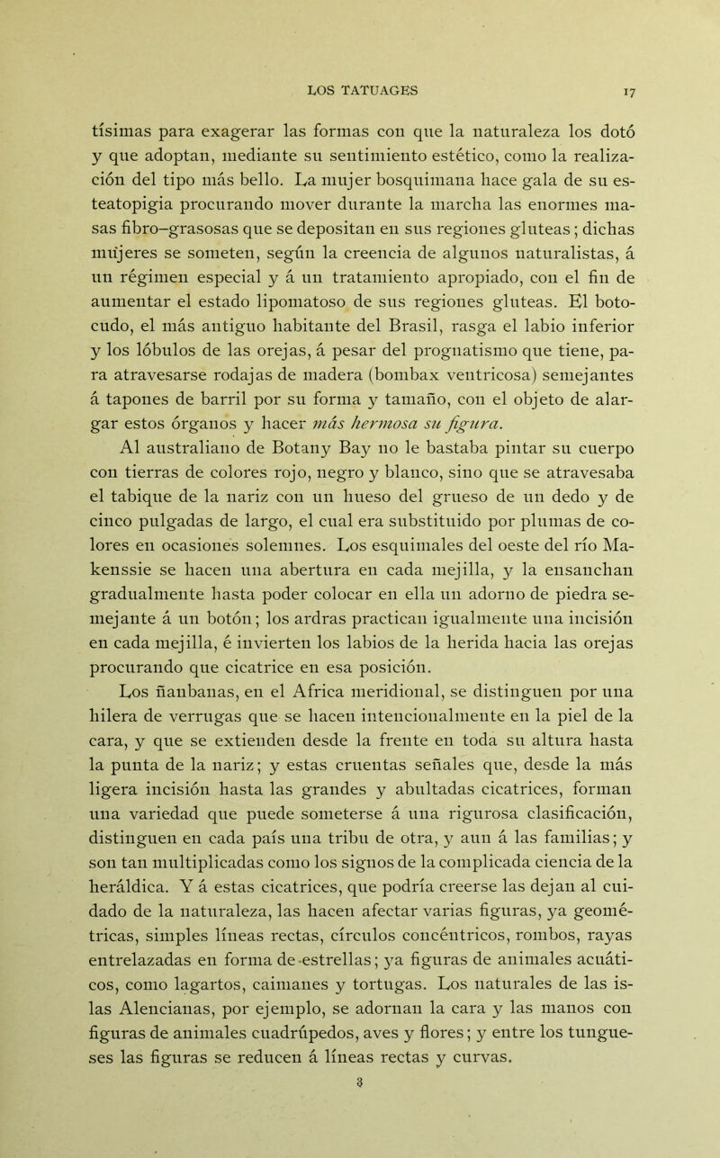 tísimas para exagerar las formas con que la naturaleza los dotó y que adoptan, mediante su sentimiento estético, como la realiza- ción del tipo más bello. La mujer bosquimana liace gala de su es- teatopigia procurando mover durante la marcha las enormes ma- sas fibro-grasosas que se depositan en sus regiones glúteas; dichas mujeres se someten, según la creencia de algunos naturalistas, á un régimen especial y á un tratamiento apropiado, con el fin de aumentar el estado lipomatoso de sus regiones ghiteas. El boto- cudo, el más antiguo habitante del Brasil, rasga el labio inferior y los lóbulos de las orejas, á pesar del prognatismo que tiene, pa- ra atravesarse rodajas de madera (bombax ventricosa) semejantes á tapones de barril por su forma y tamaño, con el objeto de alar- gar estos órganos y hacer más hermosa su figura. Al australiano de Botany Bay no le bastaba pintar su cuerpo con tierras de colores rojo, negro y blanco, sino que se atravesaba el tabique de la nariz con un hueso del grueso de uu dedo y de cinco pulgadas de largo, el cual era substituido por plumas de co- lores en ocasiones solemnes. Los esquimales del oeste del río Ma- kenssie se hacen una abertura en cada mejilla, y la ensanchan gradualmente hasta poder colocar en ella un adorno de piedra se- mejante á un botón; los ardras practican igualmente una incisión en cada mejilla, é invierten los labios de la herida hacia las orejas procurando que cicatrice eu esa posición. Los ñanbanas, en el Africa meridional, se distinguen por una hilera de verrugas que se hacen intencionalmeute eu la piel de la cara, y que se extienden desde la frente en toda su altura hasta la punta de la nariz; y estas cruentas señales que, desde la más ligera incisión hasta las grandes y abultadas cicatrices, forman una variedad que puede someterse á una rigurosa clasificación, distinguen en cada país una tribu de otra, y aun á las familias; y son tan multiplicadas como los signos de la complicada ciencia de la heráldica. Y á estas cicatrices, que podría creerse las dejan al cui- dado de la naturaleza, las hacen afectar varias figuras, ya geomé- tricas, simples líneas rectas, círculos concéntricos, rombos, rayas entrelazadas en forma de-estrellas; ya figuras de animales acuáti- cos, como lagartos, caimanes y tortugas. Los naturales de las is- las Alencianas, por ejemplo, se adornan la cara y las manos con figuras de animales cuadrúpedos, aves y flores; y entre los tungue- ses las figuras se reducen á líneas rectas y curvas. 3