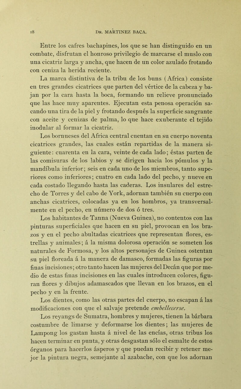 Entre los cafres bachapines, los que se han distinguido en un combate, disfrutan el honroso privilegio de marcarse el muslo con una cicatriz larga y ancha, que hacen de un color azulado frotando con ceniza la herida recieute. La marca distintiva de la tribu de los buns (Africa) consiste en tres grandes cicatrices que parten del vértice de la cabeza y ba- jan por la cara hasta la boca, formando un relieve pronunciado que las hace muy aparentes. Ejecutan esta penosa operación sa- cando una tira de la piel y frotando después la superficie sangrante con aceite y cenizas de palma, lo que hace exuberante el tejido inodular al formar la cicatriz. Los bornueses del Africa central cuentan en su cuerpo noventa cicatrices grandes, las cuales están repartidas de la manera si- guiente : cuarenta en la cara, veinte de cada lado; éstas parten de las comisuras de los labios y sé dirigen hacia los pómulos y la mandíbula inferior; seis en cada uno de los miembros, tanto supe- riores como inferiores; cuatro en cada lado del pecho, y nueve en cada costado llegando hasta las caderas. Los insulares del estre- cho de Torres y del cabo de York, adornan también su cuerpo con anchas cicatrices, colocadas ya en los hombros, ya transversal- mente en el pecho, en número de dos ó tres. Los habitantes de Tanna (Nueva Guinea), no contentos con las pinturas superficiales que hacen en su piel, provocan en los bra- zos y en el pecho abultadas cicatrices que representan flores, es- trellas y animales; á la misma dolorosa operación se someten los naturales de Formosa, y los altos personajes de Guinea ostentan su piel floreada á la manera de damasco, formadas las figuras por finas incisiones; otro tanto hacen las mujeres del Decán que por me- dio de estas finas incisiones en las cuales introducen colores, figu- ran flores y dibujos adamascados que llevan en los brazos, en el pecho y en la frente. Los dientes, como las otras partes del cuerpo, no escapan á las modificaciones con que el salvaje pretende embellecerse. Los reyangs de Sumatra, hombres y mujeres, tienen la bárbara costumbre de limarse y deformarse los dientes; las mujeres de Lampong los gastan hasta á nivel de las encías, otras tribus los hacen terminar en punta, y otras desgastan sólo el esmalte de estos órganos para hacerlos ásperos y que puedan recibir y retener me- jor la pintura negra, semejante al azabache, con que los adornan