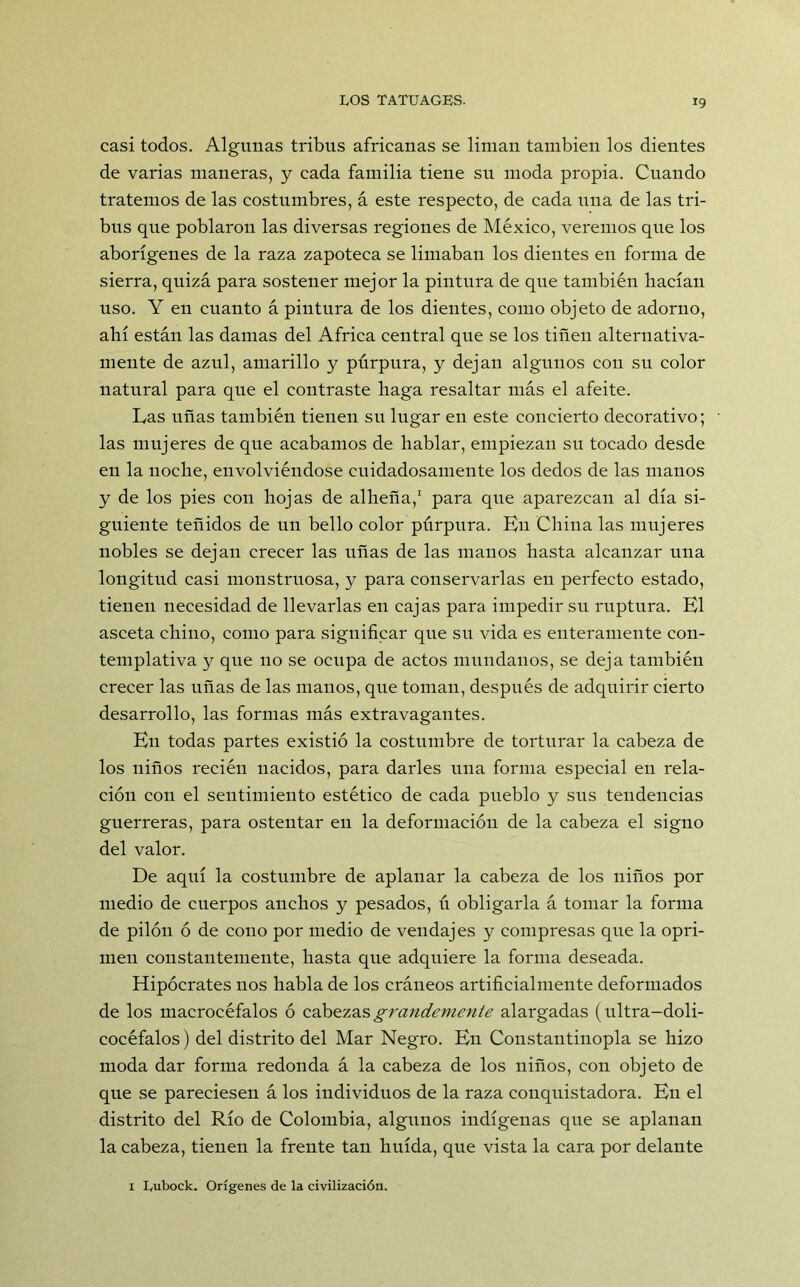 casi todos. Algunas tribus africanas se liman también los dientes de varias maneras, y cada familia tiene su moda propia. Cuando tratemos de las costumbres, á este respecto, de cada una de las tri- bus que poblaron las diversas regiones de México, veremos que los aborígenes de la raza zapoteca se limaban los dientes en forma de sierra, quizá para sostener mejor la pintura de que también Hacían uso. Y en cuanto á pintura de los dientes, como objeto de adorno, ahí están las damas del Africa central que se los tiñen alternativa- mente de azul, amarillo y púrpura, y dejan algunos con su color natural para que el contraste haga resaltar más el afeite. Las uñas también tienen su lugar en este concierto decorativo; • las mujeres de que acabamos de hablar, empiezan su tocado desde en la noche, envolviéndose cuidadosamente los dedos de las manos y de los pies con hojas de alheña,1 para que aparezcan al día si- guiente teñidos de un bello color púrpura. En China las mujeres nobles se dejan crecer las uñas de las manos hasta alcanzar una longitud casi monstruosa, y para conservarlas en perfecto estado, tienen necesidad de llevarlas en cajas para impedir su ruptura. El asceta chino, como para significar que su vida es enteramente con- templativa y que no se ocupa de actos mundanos, se deja también crecer las uñas de las manos, que toman, después de adquirir cierto desarrollo, las formas más extravagantes. En todas partes existió la costumbre de torturar la cabeza de los niños recién nacidos, para darles una forma especial en rela- ción con el sentimiento estético de cada pueblo y sus tendencias guerreras, para ostentar en la deformación de la cabeza el signo del valor. De aquí la costumbre de aplanar la cabeza de los niños por medio de cuerpos anchos y pesados, ú obligarla á tomar la forma de pilón ó de cono por medio de vendajes y compresas que la opri- men constantemente, hasta que adquiere la forma deseada. Hipócrates nos habla de los cráneos artificialmente deformados de los macrocéfalos ó cabezas grandemente alargadas (ultra-doli- cocéfalos) del distrito del Mar Negro. En Constantinopla se hizo moda dar forma redonda á la cabeza de los niños, con objeto de que se pareciesen á los individuos de la raza conquistadora. En el distrito del Río de Colombia, algunos indígenas que se aplanan la cabeza, tienen la frente tan huida, que vista la cara por delante 1 Lubock. Orígenes de la civilización.