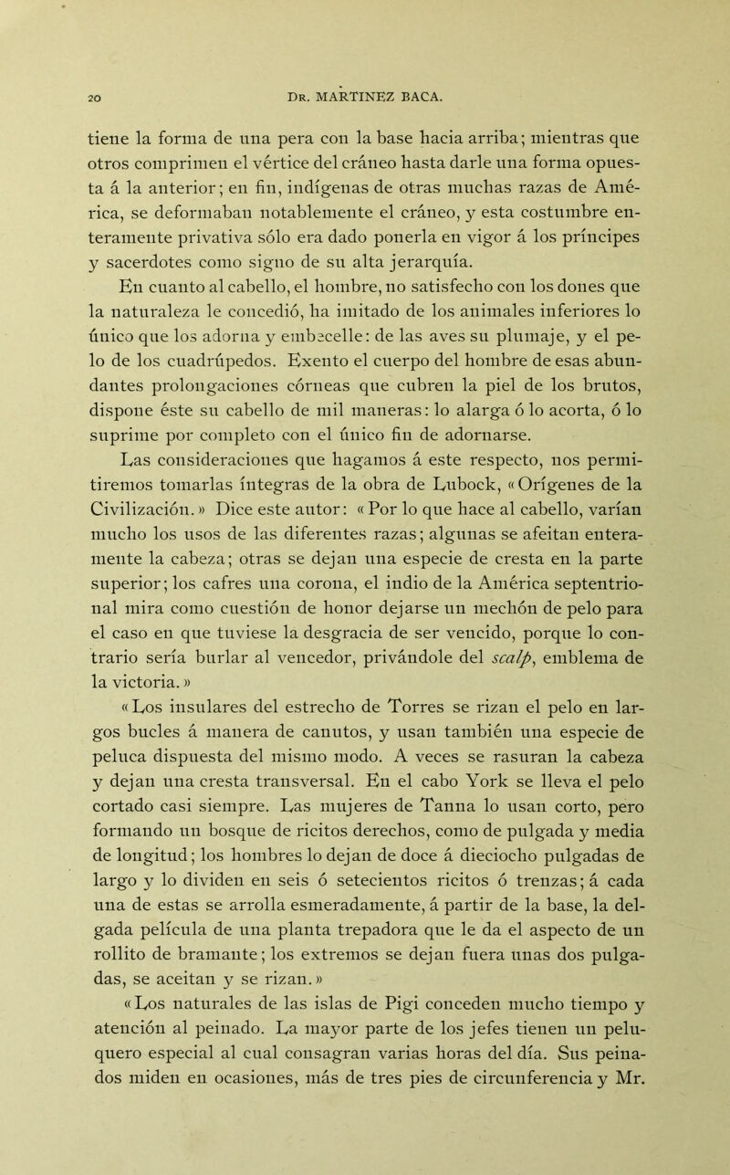 tiene la forma de una pera con la base hacia arriba; mientras que otros comprimen el vértice del cráneo hasta darle una forma opues- ta á la anterior; en fin, indígenas de otras muchas razas de Amé- rica, se deformaban notablemente el cráneo, y esta costumbre en- teramente privativa sólo era dado ponerla en vigor á los príncipes y sacerdotes como signo de su alta jerarquía. En cuanto al cabello, el hombre, no satisfecho con los dones que la naturaleza le concedió, ha imitado de los animales inferiores lo único que los adorna y embecelle: de las aves su plumaje, y el pe- lo de los cuadrúpedos. Exento el cuerpo del hombre de esas abun- dantes prolongaciones córneas que cubren la piel de los brutos, dispone éste su cabello de mil maneras: lo alarga ó lo acorta, ó lo suprime por completo con el único fin de adornarse. Las consideraciones que hagamos á este respecto, nos permi- tiremos tomarlas íntegras de la obra de Lubock, «Orígenes de la Civilización.» Dice este autor: « Por lo que hace al cabello, varían mucho los usos de las diferentes razas; algunas se afeitan entera- mente la cabeza; otras se dejan una especie de cresta en la parte superior; los cafres una corona, el indio de la América septentrio- nal mira como cuestión de honor dejarse un mechón de pelo para el caso en que tuviese la desgracia de ser vencido, porque lo con- trario sería burlar al vencedor, privándole del scalp, emblema de la victoria.» «Los insulares del estrecho de Torres se rizan el pelo en lar- gos bucles á manera de canutos, y usan también una especie de peluca dispuesta del mismo modo. A veces se rasuran la cabeza y dejan una cresta transversal. En el cabo York se lleva el pelo cortado casi siempre. Las mujeres de Tanna lo usan corto, pero formando un bosque de ricitos derechos, como de pulgada y media de longitud; los hombres lo dejan de doce á dieciocho pulgadas de largo y lo dividen en seis ó setecientos ricitos ó trenzas; á cada una de estas se arrolla esmeradamente, á partir de la base, la del- gada película de una planta trepadora que le da el aspecto de un rollito de bramante; los extremos se dejan fuera unas dos pulga- das, se aceitan y se rizan.» «Los naturales de las islas de Pigi conceden mucho tiempo y atención al peinado. La mayor parte de los jefes tienen un pelu- quero especial al cual consagran varias horas del día. Sus peina- dos miden en ocasiones, más de tres pies de circunferencia y Mr.
