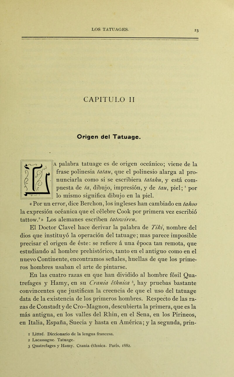 CAPITULO II Origen del Tatuage. A palabra tatuage es de origen oceánico; viene de la frase polinesia tatau, que el polinesio alarga al pro- nunciarla como si se escribiera tatahu, y está com- puesta de óz, dibujo, impresión, y de tan, piel; 1 por lo mismo significa dibujo en la piel. « Por un error, dice Berchon, los ingleses lian cambiado en tahoo la expresión oceánica que el célebre Cook por primera vez escribió tattow.2» Los alemanes escriben tatowiren. El Doctor Clavel hace derivar la palabra de Tiki, nombre del dios que instituyó la operación del tatuage; mas parece imposible precisar el origen de éste: se refiere á una época tan remota, que estudiando al hombre prehistórico, tanto en el antiguo como en el nuevo Continente, encontramos señales, huellas de que los prime- ros hombres usaban el arte de pintarse. En las cuatro razas en que han dividido al hombre fósil Qua- trefages y Hamy, en su Crania éthnica 3, hay pruebas bastante convincentes que justifican la creencia de que el uso del tatuage data de la existencia de los primeros hombres. Respecto de las ra- zas de Constadty de Cro-Magnon, descubierta la primera, que es la más antigua, en los valles del Rhin, en el Sena, en los Pirineos, en Italia, España, Suecia y hasta en América; y la segunda, prin- 1 Littré. Diccionario de la lengua francesa. 2 Lacassagne. Tatuage. 3 Quatrefages y Hamy. Crania éthnica. París, 1882.