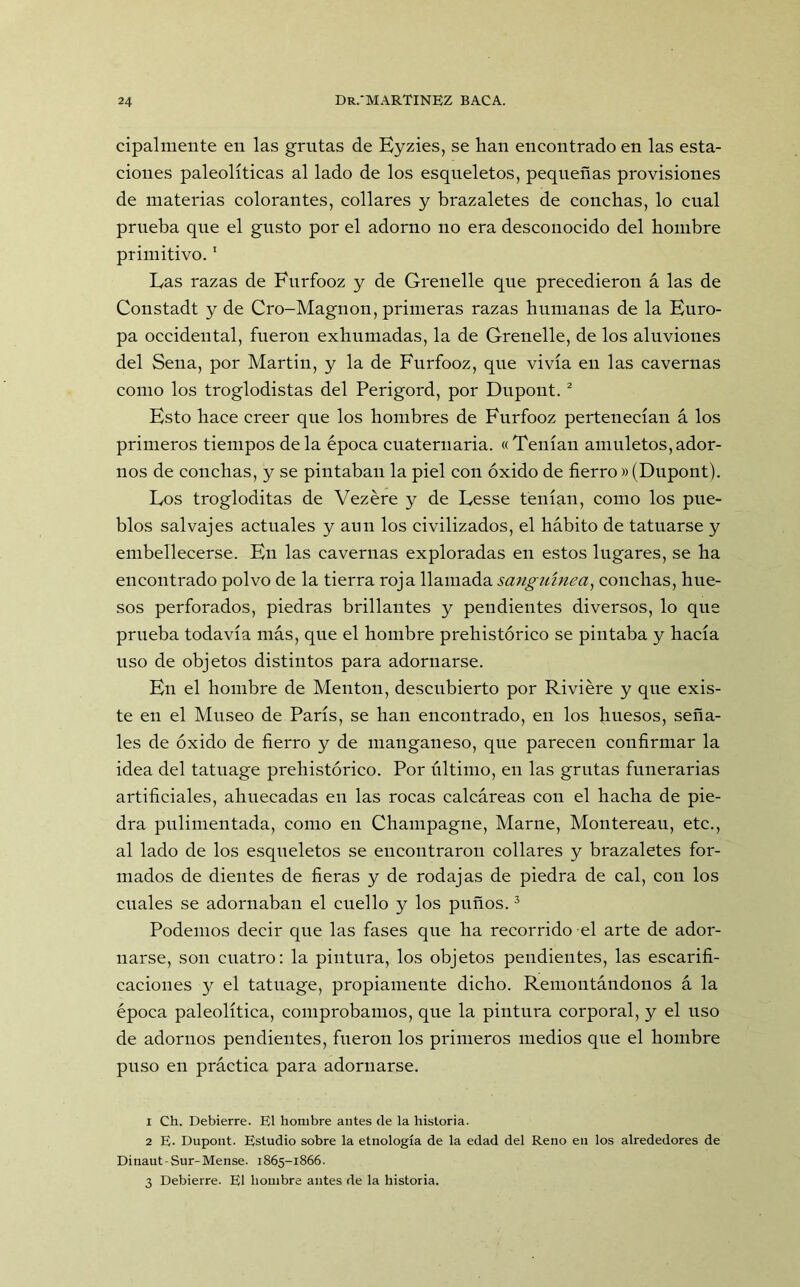 cipalmente en las grutas de Eyzies, se han encontrado en las esta- ciones paleolíticas al lado de los esqueletos, pequeñas provisiones de materias colorantes, collares y brazaletes de conchas, lo cual prueba que el gusto por el adorno no era desconocido del hombre primitivo.1 Las razas de Furfooz y de Grenelle que precedieron á las de Constadt y de Cro-Magnon, primeras razas humanas de la Euro- pa occidental, fueron exhumadas, la de Grenelle, de los aluviones del Sena, por Martin, y la de Furfooz, que vivía en las cavernas como los troglodistas del Perigord, por Dupont. 2 Esto hace creer que los hombres de Furfooz pertenecían á los primeros tiempos déla época cuaternaria. «Tenían amuletos,ador- nos de conchas, y se pintaban la piel con óxido de fierro »(Dupont). Los trogloditas de Vezére y de Lesse tenían, como los pue- blos salvajes actuales y aun los civilizados, el hábito de tatuarse y embellecerse. En las cavernas exploradas en estos lugares, se ha encontrado polvo de la tierra roja llamada sanguínea, conchas, hue- sos perforados, piedras brillantes y pendientes diversos, lo que prueba todavía más, que el hombre prehistórico se pintaba y hacía uso de objetos distintos para adornarse. En el hombre de Mentón, descubierto por Riviére y que exis- te en el Museo de París, se han encontrado, en los huesos, seña- les de óxido de fierro y de manganeso, que parecen confirmar la idea del tatuage prehistórico. Por último, en las grutas funerarias artificiales, ahuecadas en las rocas calcáreas con el hacha de pie- dra pulimentada, como en Champagne, Marne, Montereau, etc., al lado de los esqueletos se encontraron collares y brazaletes for- mados de dientes de fieras y de rodajas de piedra de cal, con los cuales se adornaban el cuello y los puños.3 Podemos decir que las fases que ha recorrido el arte de ador- narse, son cuatro: la pintura, los objetos pendientes, las escarifi- caciones y el tatuage, propiamente dicho. Remontándonos á la época paleolítica, comprobamos, que la pintura corporal, y el uso de adornos pendientes, fueron los primeros medios que el hombre puso en práctica para adornarse. 1 Ch. Debierre. El hombre antes de la historia. 2 E. Dupont. Estudio sobre la etnología de la edad del Reno en los alrededores de Dinaut-Sur-Mense. 1865-1866. 3 Debierre. El hombre antes de la historia.