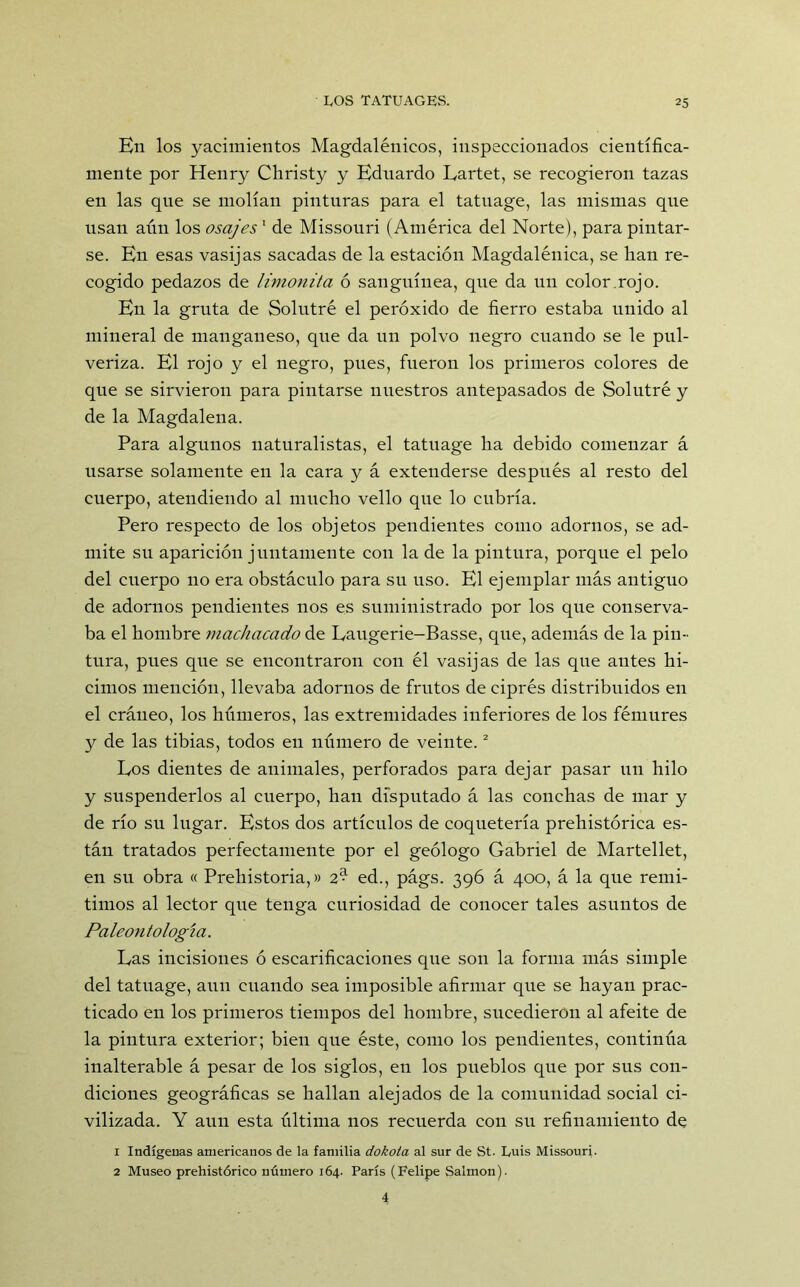 En los yacimientos Magdalénicos, inspeccionados científica- mente por Henry Christy y Eduardo Lartet, se recogieron tazas en las que se molían pinturas para el tatuage, las mismas que usan aún los osajes1 de Missouri (América del Norte), para pintar- se. En esas vasijas sacadas de la estación Magdalénica, se lian re- cogido pedazos de limonita ó sanguínea, que da un color.rojo. En la gruta de Solutré el peróxido de fierro estaba unido al mineral de manganeso, que da un polvo negro cuando se le pul- veriza. El rojo y el negro, pues, fueron los primeros colores de que se sirvieron para pintarse nuestros antepasados de Solutré y de la Magdalena. Para algunos naturalistas, el tatuage ha debido comenzar á usarse solamente en la cara y á extenderse después al resto del cuerpo, atendiendo al mucho vello que lo cubría. Pero respecto de los objetos pendientes como adornos, se ad- mite su aparición juntamente con la de la pintura, porque el pelo del cuerpo 110 era obstáculo para su uso. El ejemplar más antiguo de adornos pendientes nos es suministrado por los que conserva- ba el hombre machacado de Laugerie-Basse, que, además de la pin- tura, pues que se encontraron con él vasijas de las que antes hi- cimos mención, llevaba adornos de frutos de ciprés distribuidos en el cráueo, los húmeros, las extremidades inferiores de los fémures y de las tibias, todos en número de veinte.2 Los dientes de animales, perforados para dejar pasar un hilo y suspenderlos al cuerpo, han disputado á las conchas de mar y de río su lugar. Estos dos artículos de coquetería prehistórica es- tán tratados perfectamente por el geólogo Gabriel de Martellet, en su obra « Prehistoria,» 2^ ed., págs. 396 á 400, á la que remi- timos al lector que tenga curiosidad de conocer tales asuntos de Paleontología. Las incisiones ó escarificaciones que son la forma más simple del tatuage, aun cuando sea imposible afirmar que se hayan prac- ticado en los primeros tiempos del hombre, sucedieron al afeite de la pintura exterior; bien que éste, como los pendientes, continúa inalterable á pesar de los siglos, en los pueblos que por sus con- diciones geográficas se hallan alejados de la comunidad social ci- vilizada. Y aun esta última nos recuerda con su refinamiento de 1 Indígenas americanos de la familia dokota al sur de St. Luis Missouri- 2 Museo prehistórico número 164. París (Felipe Salmón). 4