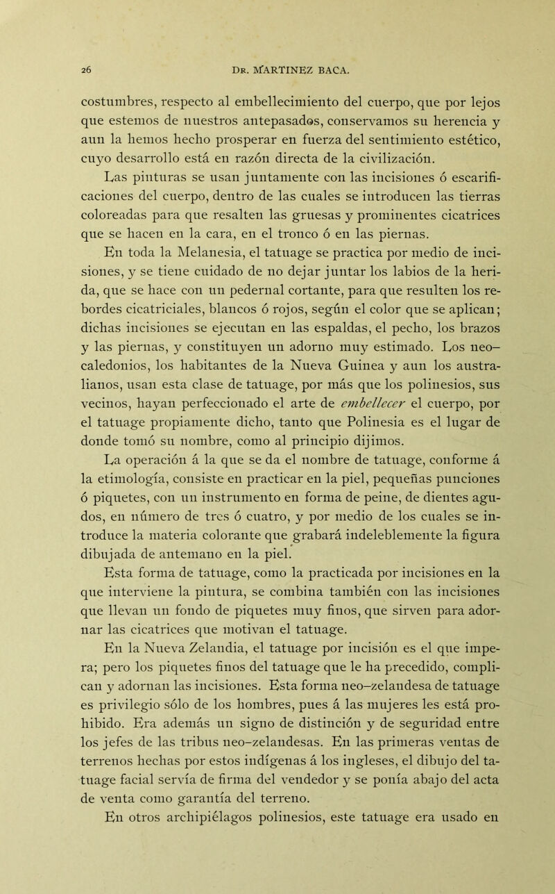 costumbres, respecto al embellecimiento del cuerpo, que por lejos que estemos de nuestros antepasados, conservamos su herencia y aun la hemos hecho prosperar en fuerza del sentimiento estético, cuyo desarrollo está en razón directa de la civilización. Las pinturas se usan juntamente con las incisiones ó escarifi- caciones del cuerpo, dentro de las cuales se introducen las tierras coloreadas para que resalten las gruesas y prominentes cicatrices que se hacen en la cara, en el tronco ó en las piernas. En toda la Melanesia, el tatuage se practica por medio de inci- siones, y se tiene cuidado de no dejar juntar los labios de la heri- da, que se hace con un pedernal cortante, para que resulten los re- bordes cicatriciales, blancos ó rojos, según el color que se aplican; dichas incisiones se ejecutan en las espaldas, el pecho, los brazos y las piernas, y constituyen un adorno muy estimado. Los ueo- caledonios, los habitantes de la Nueva Guinea y aun los austra- lianos, usan esta clase de tatuage, por más que los polinesios, sus vecinos, hayan perfeccionado el arte de embellecer el cuerpo, por el tatuage propiamente dicho, tanto que Polinesia es el lugar de donde tomó su nombre, como al principio dijimos. La operación á la que se da el nombre de tatuage, conforme á la etimología, consiste en practicar en la piel, pequeñas punciones ó piquetes, con un instrumento en forma de peine, de dientes agu- dos, en número de tres ó cuatro, y por medio de los cuales se in- troduce la materia colorante que grabará indeleblemente la figura dibujada de antemano en la piel. Esta forma de tatuage, como la practicada por incisiones en la que interviene la pintura, se combina también con las incisiones que llevan un fondo de piquetes muy finos, que sirven para ador- nar las cicatrices que motivan el tatuage. En la Nueva Zelandia, el tatuage por incisión es el que impe- ra; pero los piquetes finos del tatuage que le ha precedido, compli- can y adornan las incisiones. Esta forma neo-zelandesa de tatuage es privilegio sólo de los hombres, pues á las mujeres les está pro- hibido. Era además un signo de distinción y de seguridad entre los jefes de las tribus neo-zelandesas. En las primeras ventas de terrenos hechas por estos indígenas á los ingleses, el dibujo del ta- tuage facial servía de firma del vendedor y se ponía abajo del acta de venta como garantía del terreno. En otros archipiélagos polinesios, este tatuage era usado en