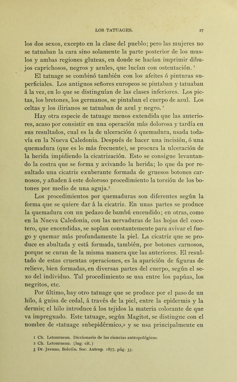 los dos sexos, excepto en la clase del pueblo; pero las mujeres no se tatuaban la cara sino solamente la parte posterior de los mus- los y ambas regiones glúteas, en donde se hacían imprimir dibu- jos caprichosos, negros y azules, que lucían con ostentación.1 El tatuage se combinó también con los afeites ó pinturas su- perficiales. Eos antiguos señores europeos se pintaban y tatuaban á la vez, en lo que se distinguían de las clases inferiores. Eos pie- tas, los bretones, los germanos, se pintaban el cuerpo de azul. Eos celtas y los ilirianos se tatuaban de azul y negro.2 Hay otra especie de tatuage menos extendida que las anterio- res, acaso por consistir en una operación más dolorosa y tardía en sus resultados, cual es la de ulceración ó quemadura, usada toda- vía en la Nueva Caledonia. Después de hacer una incisión, ó una quemadura (que es lo más frecuente), se procura la ulceración de la herida impidiendo la cicatrización. Esto se consigue levantan- do la costra que se forma y avivando la herida; lo que da por re- sultado una cicatriz exuberante formada de gruesos botones car- nosos, y añaden á este doloroso procedimiento la torsión de los bo- tones por medio de una aguja.3 Eos procedimientos por quemaduras son diferentes según la forma que se quiere dar á la cicatriz. En unas partes se produce la quemadura con un pedazo de bambú encendido; en otras, como en la Nueva Caledonia, con las nervaduras de las hojas del coco- tero, que encendidas, se soplan constantemente para avivar el fue- go y quemar más profundamente la piel. Ea cicatriz que se pro- duce es abultada y está formada, también, por botones carnosos, porque se curan de la misma manera que las anteriores. El resul- tado de estas cruentas operaciones, es la aparición de figuras de relieve, bien formadas, en diversas partes del cuerpo, según el se- xo del individuo. Tal procedimiento se usa entre los papilas, los negritos, etc. Por último, hay otro tatuage que se produce por el paso de un hilo, á guisa de cedal, á través de la piel, entre la epidermis y la dermis; el hilo introduce á los tejidos la materia colorante de que va impregnado. Este tatuage, según Magitot, se distingue con el nombre de «tatuage subepidérmico,» y se usa principalmente en 1 Ch. Letourneau. Diccionario de las ciencias antropológicas. 2 Ch. Letourneau. (lug. cit.) 3 Dr. Javano, Boletín. Soc. Antrop. 1877, pág. 33.