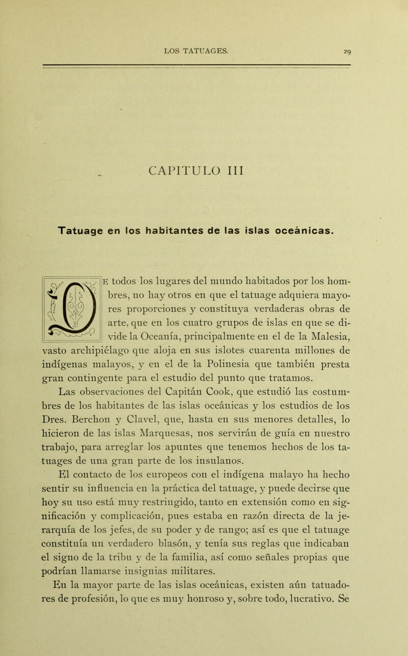 CAPITULO III Tatuage en los habitantes de las islas oceánicas. E tocios los lugares del mundo habitados por los hom- bres, no hay otros en que el tatuage adquiera mayo- res proporciones y constituya verdaderas obras de arte, que en los cuatro grupos de islas en que se di- vide la Oceanía, principalmente en el de la Malesia, vasto archipiélago que aloja en sus islotes cuarenta millones de indígenas malayos, y en el de la Polinesia qne también presta gran contingente para el estudio del punto que tratamos. Las observaciones del Capitán Cook, que estudió las costum- bres de los habitantes de las islas oceánicas y los estudios de los Dres. Berchon y Clavel, que, hasta en sus menores detalles, lo hicieron de las islas Marquesas, nos servirán de guía en nuestro trabajo, para arreglar los apuntes que tenemos hechos de los ta- tuages de una gran parte de los insulanos. El contacto de los europeos con el indígena malayo ha hecho sentir su influencia en la práctica del tatuage, y puede decirse que hoy su liso está muy restringido, tanto en extensión como en sig- nificación y complicación, pues estaba en razón directa de la je- rarquía de los jefes, de su poder y de rango; así es que el tatuage constituía un verdadero blasón, y tenía sus reglas que indicaban el signo de la tribu y de la familia, así como señales propias que podrían llamarse insignias militares. En la mayor parte de las islas oceánicas, existen aún tatuado- res de profesión, lo que es muy honroso y, sobre todo, lucrativo. Se