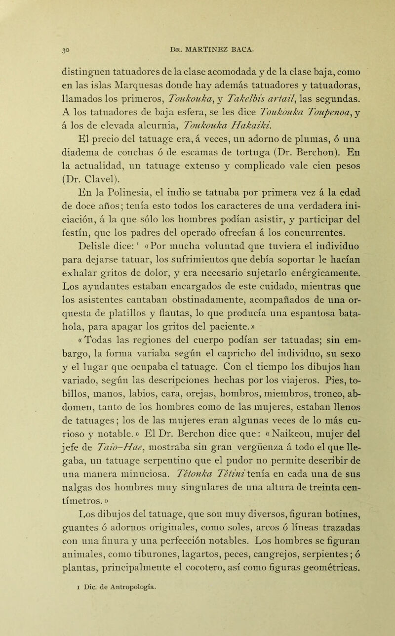 distinguen tatuadores de la clase acomodada y de la clase baja, como en las islas Marquesas donde hay además tatuadores y tatuadoras, llamados los primeros, Toukouka, y Takelbis artail, las segundas. A los tatuadores de baja esfera, se les dice Toukouka Toupenoa,y á los de elevada alcurnia, Toukouka Hakaiki. El precio del tatuage era, á veces, uu adorno de plumas, ó una diadema de conchas ó de escamas de tortuga (Dr. Berchon). En la actualidad, un tatuage extenso y complicado vale cien pesos (Dr. Clavel). En la Polinesia, el indio se tatuaba por primera vez á la edad de doce años; tenía esto todos los caracteres de una verdadera ini- ciación, á la que sólo los hombres podían asistir, y participar del festín, que los padres del operado ofrecían á los concurrentes. Delisle dice:1 « Por mucha voluntad que tuviera el individuo para dejarse tatuar, los sufrimientos que debía soportar le hacían exhalar gritos de dolor, y era necesario sujetarlo enérgicamente. Los ayudantes estaban encargados de este cuidado, mientras que los asistentes cantaban obstinadamente, acompañados de una or- questa de platillos y flautas, lo que producía una espantosa bata- hola, para apagar los gritos del paciente.» «Todas las regiones del cuerpo podían ser tatuadas; siu em- bargo, la forma variaba según el capricho del individuo, su sexo y el lugar que ocupaba el tatuage. Con el tiempo los dibujos han variado, según las descripciones hechas por los viajeros. Pies, to- billos, manos, labios, cara, orejas, hombros, miembros, tronco, ab- domen, tanto de los hombres como de las mujeres, estaban llenos de tatuages; los de las mujeres eran algunas veces de lo más cu- rioso y notable.» El Dr. Berchon dice que: «Naikeou, mujer del jefe de Taio-Hae, mostraba sin gran vergüenza á todo el que lle- gaba, un tatuage serpentino que el pudor no permite describir de una manera minuciosa. Tétonka Tétini tenía en cada una de sus nalgas dos hombres muy singulares de una altura de treinta cen- tímetros. » Los dibujos del tatuage, que son muy diversos, figuran botines, guantes ó adornos originales, como soles, arcos ó líneas trazadas con una finura y una perfección notables. Los hombres se figuran animales, como tiburones, lagartos, peces, cangrejos, serpientes ; ó plantas, principalmente el cocotero, así como figuras geométricas. i Dic. de Antropología.