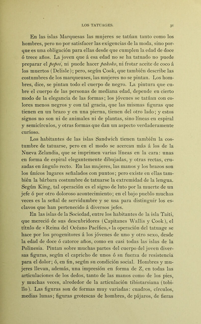 En las islas Marquesas las mujeres se tatúan tanto como los hombres, pero no por satisfacer las exigencias de la moda, sino por- que es una obligación para ellas desde que cumplen la edad de doce ó trece años. La joven que á esa edad no se ha tatuado no puede preparar el popoi, ni puede hacer pakoko) ni frotar aceite de coco á los muertos (Delisle); pero, según Cook, que también describe las costumbres de los marqueuses, las mujeres no se pintan. Los hom- bres, dice, se pintan todo el cuerpo de negro. La pintura que cu- bre el cuerpo de las personas de mediana edad, depende en cierto modo de la elegancia de las formas; los jóvenes se tatúan con co- lores menos negros y con tal gracia, que las mismas figuras que tienen en un brazo y en una pierna, tienen del otro lado; y estos signos no son ni de animales ni de plantas, sino líneas en espiral y semicírculos, y otras formas que dan un aspecto verdaderamente curioso. Los habitantes de las islas Sandwich tienen también la cos- tumbre de tatuarse, pero en el modo se acercan más á los de la Nueva Zelandia, que se imprimen varias líneas en la cara: unas en forma de espiral elegantemente dibujadas, y otras rectas, cru- zadas en ángulo recto. En las mujeres, las manos y los brazos son los únicos lugares señalados con puntos; pero existe en ellas tam- bién la bárbara costumbre de tatuarse la extremidad de la lengua. Según King, tal operación es el signo de luto por la muerte de un jefe ó por otro doloroso acontecimiento; en el bajo pueblo muchas veces es la señal de servidumbre y se usa para distinguir los es- clavos que han pertenecido á diversos jefes. En las islas de la Sociedad, entre los habitantes de la isla Taiti, que mereció de sus descubridores (Capitanes Wallis y Cook), el título de « Reina del Océano Pacífico,» la operación del tatuage se hace por los progenitores á los jóvenes de uno y otro sexo, desde la edad de doce ó catorce años, como en casi todas las islas de la Polinesia. Pintan sobre muchas partes del cuerpo del joven diver- sas figuras, según el capricho de unos ó su fuerza de resistencia para el dolor; ó, en fin, según su condición social. Hombres y mu- jeres llevan, además, una impresión en forma de Z, en todas las articulaciones de los dedos, tanto de las manos como de los pies, y muchas veces, alrededor de la articulación tibiotarsiana (tobi- llo). Las figuras son de formas muy variadas: cuadros, círculos, medias lunas; figuras grotescas de hombres, de pájaros, de fieras