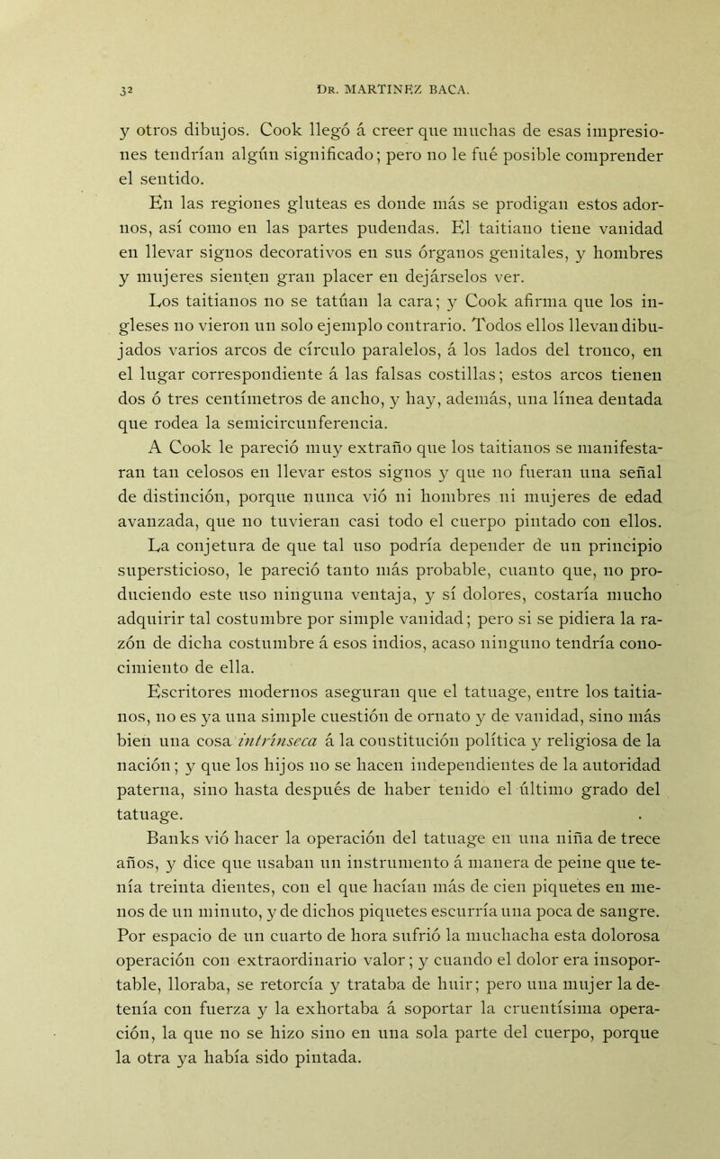 y otros dibujos. Cook llegó á creer que muchas de esas impresio- nes tendrían algún significado; pero no le fue posible comprender el sentido. Kn las regiones glúteas es donde más se prodigan estos ador- nos, así como en las partes pudendas. El taitiano tiene vanidad en llevar signos decorativos en sus órganos genitales, y hombres y mujeres sienten gran placer en dejárselos ver. Eos taitianos no se tatúan la cara; y Cook afirma que los in- gleses no vieron un solo ejemplo contrario. Todos ellos llevan dibu- jados varios arcos de círculo paralelos, á los lados del tronco, en el lugar correspondiente á las falsas costillas; estos arcos tienen dos ó tres centímetros de ancho, y hay, además, una línea dentada que rodea la semicircunferencia. A Cook le pareció muy extraño que los taitianos se manifesta- ran tan celosos en llevar estos signos y que no fueran una señal de distinción, porque nunca vió ni hombres ni mujeres de edad avanzada, que no tuvieran casi todo el cuerpo pintado con ellos. La conjetura de que tal uso podría depender de un principio supersticioso, le pareció tanto más probable, cuanto que, no pro- duciendo este uso ninguna ventaja, y sí dolores, costaría mucho adquirir tal costumbre por simple vanidad; pero si se pidiera la ra- zón de dicha costumbre á esos indios, acaso ninguno tendría cono- cimiento de ella. Escritores modernos aseguran que el tatuage, entre los taitia- nos, no es ya una simple cuestión de ornato y de vanidad, sino más bien una cosa intrínseca á la constitución política y religiosa de la nación; y que los hijos no se hacen independientes de la autoridad paterna, sino hasta después de haber tenido el último grado del tatuage. Banks vió hacer la operación del tatuage en una niña de trece años, y dice que usaban un instrumento á manera de peine que te- nía treinta dientes, con el que hacían más de cien piquetes en me- nos de un minuto, y de dichos piquetes escurría una poca de sangre. Por espacio de un cuarto de hora sufrió la muchacha esta dolorosa operación con extraordinario valor; y cuando el dolor era insopor- table, lloraba, se retorcía y trataba de huir; pero una mujer la de- tenía con fuerza y la exhortaba á soportar la cruentísima opera- ción, la que no se hizo sino en una sola parte del cuerpo, porque la otra ya había sido pintada.