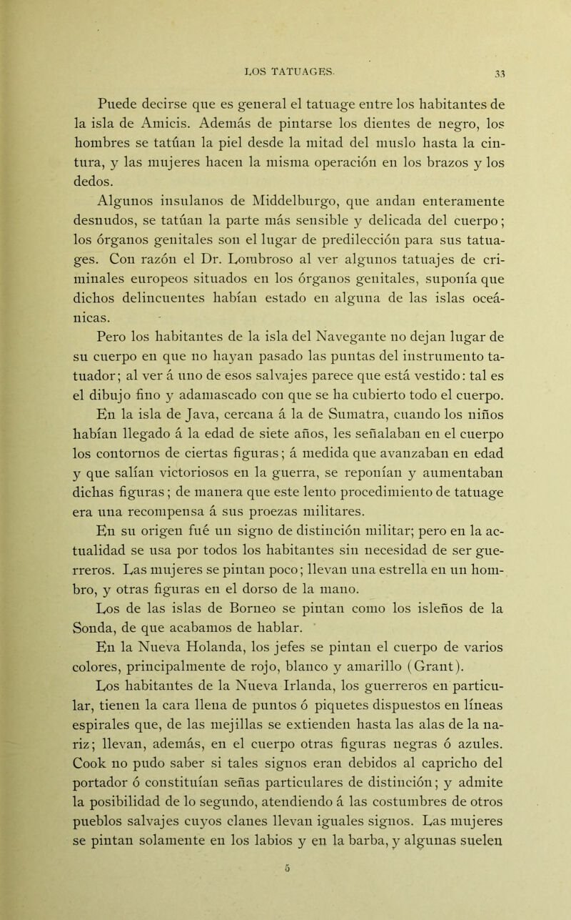 Puede decirse que es general el tatuage entre los habitantes de la isla de Amicis. Además de pintarse los dientes de negro, los hombres se tatúan la piel desde la mitad del muslo hasta la cin- tura, y las mujeres hacen la misma operación en los brazos y los dedos. Algunos insulanos de Middelburgo, que andan enteramente desnudos, se tatúan la parte más sensible y delicada del cuerpo; los órganos genitales son el lugar de predilección para sus tatua- ges. Con razón el Dr. Lombroso al ver algunos tatuajes de cri- minales europeos situados en los órganos genitales, suponía que dichos delincuentes habían estado en alguna de las islas oceá- nicas. Pero los habitantes de la isla del Navegante no dejan lugar de su cuerpo en que no hayan pasado las puntas del instrumento ta- tuador; al ver á uno de esos salvajes parece qne está vestido: tal es el dibujo fino y adamascado con que se ha cubierto todo el cuerpo. En la isla de Java, cercana á la de Sumatra, cuando los niños habían llegado á la edad de siete años, les señalaban en el cuerpo los contornos de ciertas figuras; á medida que avanzaban en edad y que salían victoriosos en la guerra, se reponían y aumentaban dichas figuras; de manera que este lento procedimiento de tatuage era una recompensa á sus proezas militares. En su origen fuá un signo de distinción militar; pero en la ac- tualidad se usa por todos los habitantes sin necesidad de ser gue- rreros. Eas mujeres se pintan poco; llevan una estrella en un hom- bro, y otras figuras en el dorso de la mano. Eos de las islas de Borneo se pintan como los isleños de la Sonda, de que acabamos de hablar. En la Nueva Holanda, los jefes se pintan el cuerpo de varios colores, principalmente de rojo, blanco y amarillo (Grant). Eos habitantes de la Nueva Irlanda, los guerreros en particu- lar, tienen la cara llena de puntos ó piquetes dispuestos en líneas espirales que, de las mejillas se extienden hasta las alas de la na- riz; llevan, además, en el cuerpo otras figuras negras ó azules. Cook no pudo saber si tales signos eran debidos al capricho del portador ó constituían señas particulares de distinción; y admite la posibilidad de lo segundo, atendiendo á las costumbres de otros pueblos salvajes cuyos clanes llevan iguales signos. Eas mujeres se pintan solamente en los labios y en la barba, y algunas suelen 5