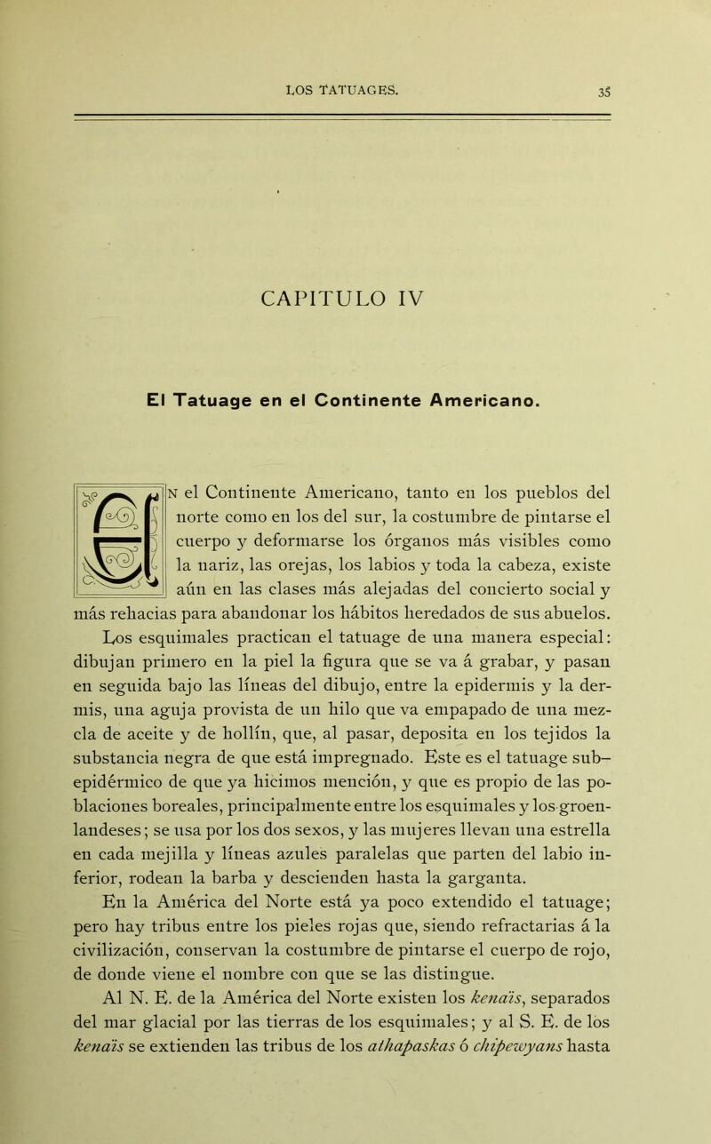 CAPITULO IV El Tatuage en el Continente Americano. N el Continente Americano, tanto en los pueblos del norte como en los del sur, la costumbre de pintarse el cuerpo y deformarse los órganos más visibles como la nariz, las orejas, los labios y toda la cabeza, existe aún en las clases más alejadas del concierto social y más rebacias para abandonar los hábitos heredados de sus abuelos. Los esquimales practican el tatuage de una manera especial: dibujan primero en la piel la figura que se va á grabar, y pasan en seguida bajo las líneas del dibujo, entre la epidermis y la der- mis, una aguja provista de un hilo que va empapado de una mez- cla de aceite y de hollín, que, al pasar, deposita eu los tejidos la substancia negra de que está impregnado. Este es el tatuage sub- epidérmico de que ya hicimos mención, y que es propio de las po- blaciones boreales, principalmente entre los esquimales y los groen- landeses ; se lisa por los dos sexos, y las mujeres llevan una estrella en cada mejilla y líneas azules paralelas que parten del labio in- ferior, rodean la barba y descienden hasta la garganta. En la América del Norte está ya poco extendido el tatuage; pero hay tribus entre los pieles rojas que, siendo refractarias á la civilización, conservan la costumbre de pintarse el cuerpo de rojo, de donde viene el nombre con que se las distingue. Al N. E. de la América del Norte existen los kenais, separados del mar glacial por las tierras de los esquimales; y al S. E. de los kenais se extienden las tribus de los athapaskas ó chipewyans hasta