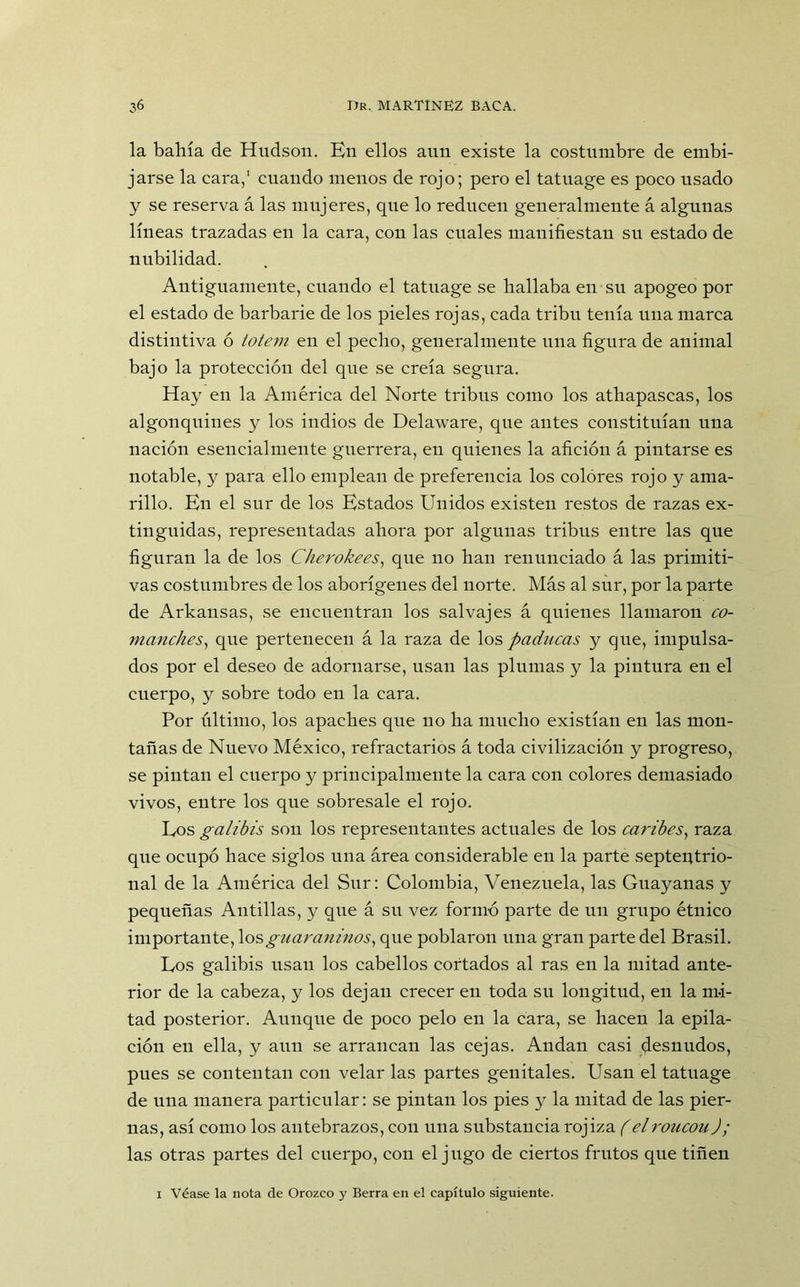 la bahía de Hudson. Kn ellos aun existe la costumbre de embi- jarse la cara,1 cuando menos de rojo; pero el tatuage es poco usado y se reserva á las mujeres, que lo reducen generalmente á algunas líneas trazadas en la cara, con las cuales manifiestan su estado de nubilidad. Antiguamente, cuando el tatuage se hallaba en su apogeo por el estado de barbarie de los pieles rojas, cada tribu tenía una marca distintiva ó tótem en el pecho, generalmente una figura de animal bajo la protección del que se creía segura. Hay en la América del Norte tribus como los athapascas, los algonquines y los indios de Delaware, que antes constituían una nación esencialmente guerrera, en quienes la afición á pintarse es notable, y para ello emplean de preferencia los colores rojo y ama- rillo. Kn el sur de los Estados Unidos existen restos de razas ex- tinguidas, representadas ahora por algunas tribus entre las que figuran la de los Cherokees, que no han renunciado á las primiti- vas costumbres de los aborígenes del norte. Más al sur, por la parte de Arkansas, se encuentran los salvajes á quienes llamaron co- manches, que pertenecen á la raza de los paducas y que, impulsa- dos por el deseo de adornarse, usan las plumas y la pintura en el cuerpo, y sobre todo en la cara. Por último, los apaches que no ha mucho existían en las mon- tañas de Nuevo México, refractarios á toda civilización y progreso, se pintan el cuerpo y principalmente la cara con colores demasiado vivos, entre los que sobresale el rojo. Los galibis son los representantes actuales de los caribes, raza que ocupó hace siglos una área considerable en la parte septentrio- nal de la América del Sur: Colombia, Venezuela, las Guayanas y pequeñas Antillas, y que á su vez formó parte de uu grupo étnico importante, losguaraninos, que poblaron una gran parte del Brasil. Los galibis usan los cabellos cortados al ras en la mitad ante- rior de la cabeza, y los dejan crecer en toda su longitud, en la mi- tad posterior. Aunque de poco pelo en la cara, se hacen la epila- ción en ella, y aun se arrancan las cejas. Andan casi desnudos, pues se contentan con velar las partes genitales. Usan el tatuage de uua manera particular: se pintan los pies y la mitad de las pier- nas, así como los antebrazos, con una substancia rojiza (elroucou J; las otras partes del cuerpo, con el jugo de ciertos frutos que tiñen i Véase la nota de Orozco 3' Berra en el capítulo siguiente.