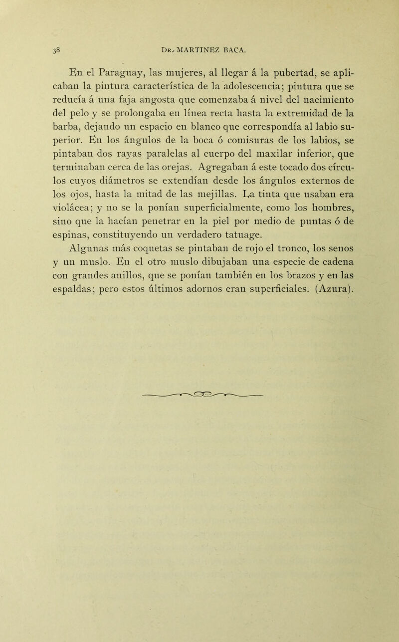 Bn el Paraguay, las mujeres, al llegar á la pubertad, se apli- caban la pintura característica de la adolescencia; pintura que se reducía á una faja angosta que comenzaba á nivel del nacimiento del pelo y se prolongaba en línea recta basta la extremidad de la barba, dejando un espacio en blanco que correspondía al labio su- perior. En los ángulos de la boca ó comisuras de los labios, se pintaban dos rayas paralelas al cuerpo del maxilar inferior, que terminaban cerca de las orejas. Agregaban á este tocado dos círcu- los cuyos diámetros se extendían desde los ángulos externos de los ojos, hasta la mitad de las mejillas. La tinta que usaban era violácea; y no se la ponían superficialmente, como los hombres, sino que la hacían penetrar en la piel por medio de puntas ó de espinas, constituyendo un verdadero tatuage. Algunas más coquetas se pintaban de rojo el tronco, los senos y un muslo. En el otro muslo dibujaban una especie de cadena con grandes anillos, que se ponían también en los brazos y en las espaldas; pero estos últimos adornos eran superficiales. (Azura).