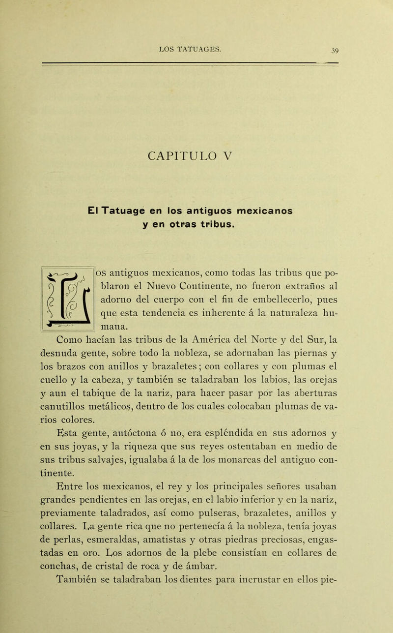 CAPITULO V El Tatuage en los antiguos mexicanos y en otras tribus. OS antiguos mexicanos, como todas las tribus que po- blaron el Nuevo Continente, no fueron extraños al adorno del cuerpo con el fin de embellecerlo, pues que esta tendencia es inherente á la naturaleza hu- mana. Como hacían las tribus de la América del Norte y del Sur, la desnuda gente, sobre todo la nobleza, se adornaban las piernas y los brazos con anillos y brazaletes; con collares y con plumas el cuello y la cabeza, y también se taladraban los labios, las orejas y aun el tabique de la nariz, para hacer pasar por las aberturas canutillos metálicos, dentro de los cuales colocaban plumas de va- rios colores. Ksta gente, autóctona ó no, era espléndida en sus adornos y en sus joyas, y la riqueza que sus reyes ostentaban en medio de sus tribus salvajes, igualaba á la de los monarcas del antiguo con- tinente. Kntre los mexicanos, el rey y los principales señores usaban grandes pendientes en las orejas, en el labio inferior y en la nariz, previamente taladrados, así como pulseras, brazaletes, anillos y collares. La gente rica que no pertenecía á la nobleza, tenía joyas de perlas, esmeraldas, amatistas y otras piedras preciosas, engas- tadas en oro. Los adornos de la plebe consistían en collares de conchas, de cristal de roca y de ámbar. También se taladraban los dientes para incrustar en ellos pie-