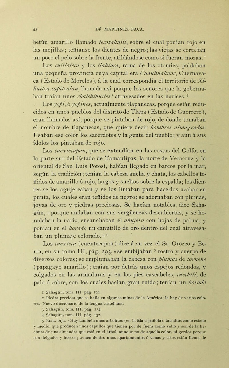 betún amarillo llamado tecozahuitl, sobre el cual ponían rojo en las mejillas; teñíanse los dientes de negro; las viejas se cortaban un poco el pelo sobre la frente, atildándose como si fueran mozas.1 Los cuitlateca y los tlahiuca, rama de los otomíes, poblaban una pequeña provincia cuya capital era Cuauhnahuac, Cuernava- ea (Estado de Morelos), á la cual correspondía el territorio de Xi- huitza capitzalan, llamada así porque los señores que la goberna- ban traían unos chalchihuites 2 atravesados en las narices.3 Los yopi, ó y opines, actualmente tlapauecas, porcpie están redu- cidos en unos pueblos del distrito de Tlapa (Estado de Guerrero), eran llamados así, porque se pintaban de rojo, de donde tomaban el nombre de tlapanecas, que quiere decir hombres almagrados. Usaban ese color los sacerdotes y la gente del pueblo; y aun á sus ídolos los pintaban de rojo. Los cuextecapan, que se extendían en las costas del Golfo, en la parte sur del Estado de Tamaulipas, la norte de Veracruz y la oriental de San Luis Potosí, habían llegado en barcos por la mar, según la tradición; tenían la cabeza ancha y chata, los cabellos te- ñidos de amarillo ó rojo, largos y sueltos sobre la espalda; los dien- tes se los agujereaban y se los limaban para hacerlos acabar en punta, los cuales eran teñidos de negro; se adornaban con plumas, joyas de oro y piedras preciosas. Se hacían notables, dice Saha- gún, «porque andaban con sus vergüenzas descubiertas, y se ho- radaban la nariz, ensanchaban el ahujero con hojas de palma, y ponían en el horado un canutillo de oro dentro del cual atravesa- ban un plumaje colorado.» 4 Los cuexteca (cuextecapan) dice á su vez el Sr. Orozco y Be- rra, en su tomo III, pág, 293, «se embijaban 5 rostro y cuerpo de diversos colores; se emplumaban la cabeza con plumas de tornene (papagayo amarillo); traían por detrás unos espejos redondos, y colgados en las armaduras y en los pies cascabeles, cueclitli, de palo ó cobre, con los cuales hacían gran ruido; tenían un horado 1 Sahagúu, tom. III. pág. 122. 2 Piedra preciosa que se halla en algunas minas de la América; la hay de varios colo- res. Nuevo dicciouario de la lengua castellana. 3 Sahagún, tom. III, pág. 134. 4 Sahagún, tom. III, pág. 132. 5 Bixa, bija. «Hay también unos arbolitos (en la isla española), tan altos como estado y medio, que producen unos capullos que tienen por de fuera como vello y son de la he- chura de una almendra que está en el árbol, aunque no de aquella color, ni gordor porque son delgados y huecos; tienen dentro unos apartamientos ó venas y estos están llenos de