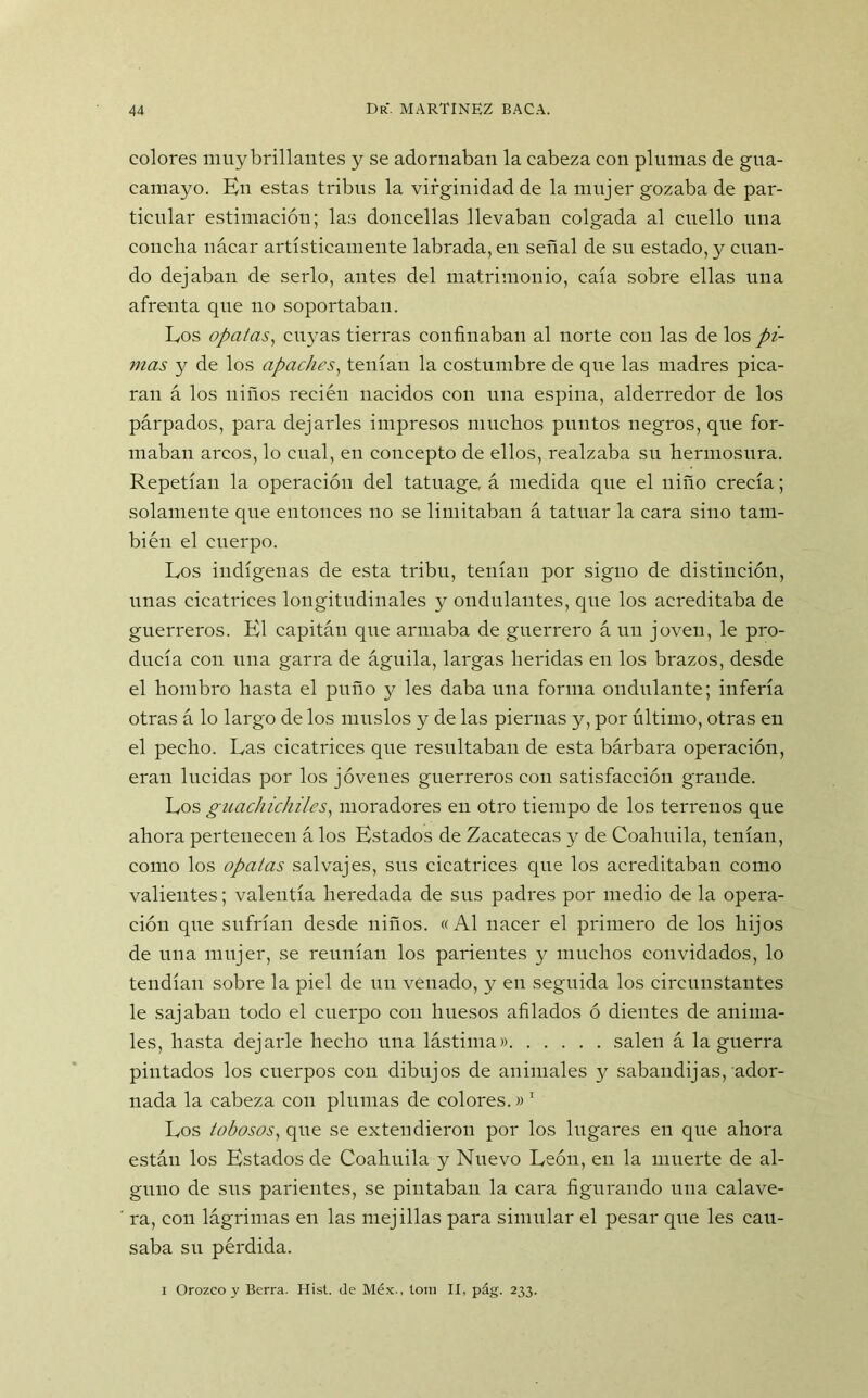 colores muy brillantes y se adornaban la cabeza con plumas de gua- camayo. En estas tribus la virginidad de la mujer gozaba de par- ticular estimación; las doncellas llevaban colgada al cuello una concha nácar artísticamente labrada, en señal de su estado, y cuan- do dejaban de serlo, antes del matrimonio, caía sobre ellas una afrenta que no soportaban. Los ópatas, cuyas tierras confinaban al norte con las de los pi- ntas y de los apaches, tenían la costumbre de que las madres pica- ran á los niños recién nacidos con una espina, alderredor de los párpados, para dejarles impresos muchos puntos negros, que for- maban arcos, lo cual, en concepto de ellos, realzaba su hermosura. Repetían la operación del tatuage, á medida cpie el niño crecía; solamente que entonces no se limitaban á tatuar la cara sino tam- bién el cuerpo. Los indígenas de esta tribu, tenían por signo de distinción, unas cicatrices longitudinales y ondulantes, cpie los acreditaba de guerreros. El capitán que armaba de guerrero á un joven, le pro- ducía con una garra de águila, largas heridas en los brazos, desde el hombro hasta el puño y les daba una forma ondulante; infería otras á lo largo de los muslos y de las piernas y, por último, otras en el pecho. Las cicatrices que resultaban de esta bárbara operación, eran lucidas por los jóvenes guerreros con satisfacción grande. Los guachichiles, moradores en otro tiempo de los terrenos que ahora pertenecen á los Estados de Zacatecas y de Coaliuila, tenían, como los ópatas salvajes, sus cicatrices que los acreditaban como valientes; valentía heredada de sus padres por medio de la opera- ción que sufrían desde niños. «Al nacer el primero de los hijos de una mujer, se reunían los parientes y muchos convidados, lo tendían sobre la piel de un venado, y en seguida los circunstantes le sajaban todo el cuerpo con huesos afilados ó dientes de anima- les, hasta dejarle hecho una lástima» salen á la guerra pintados los cuerpos con dibujos de animales y sabandijas, ador- nada la cabeza con plumas de colores.» 1 Los tobosos, que se extendieron por los lugares en que ahora están los Estados de Coahuila y Nuevo León, en la muerte de al- guno de sus parientes, se pintaban la cara figurando una calave- ra, con lágrimas en las mejillas para simular el pesar que les cau- saba su pérdida.