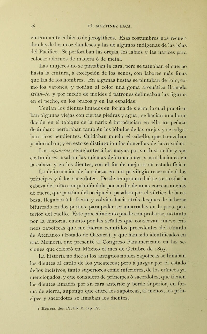 enteramente cubierto de jeroglíficos. Esas costumbres nos recuer- dan las de los neozelandeses y las de algunos indígenas de las islas del Pacífico. Se perforaban las orejas, los labios y las narices para colocar adornos de madera ó de metal. Las mujeres no se pintaban la cara, pero se tatuaban el cuerpo hasta la cintura, á excepción de los senos, con labores más finas que las de los hombres. En algunas fiestas se pintaban de rojo, co- mo los varones, y ponían al color una goma aromática llamada iztah-te, y por medio de moldes ó patrones delineaban las figuras en el pecho, en los brazos y en las espaldas. Tenían los dientes limados en forma de sierra, lo cual practica- ban algunas viejas con ciertas piedras y agua; se hacían una hora- dación en el tabique de la nariz é introducían en ella un pedazo de ámbar; perforaban también los lóbulos de las orejas y se colga- ban ricos pendientes. Cuidaban mucho el cabello, que trenzaban y adornaban; y en esto se distinguían las doncellas de las casadas.1 Los zapotecas, semejantes á los mayas por su ilustración y sus costumbres, usaban las mismas deformaciones y mutilaciones en la cabeza y en los dientes, con el fin de mejorar su estado físico. La deformación de la cabeza era un privilegio reservado á los príncipes y á los sacerdotes. Desde temprana edad se torturaba la cabeza del niño comprimiéndola por medio de unas correas anchas de cuero, que partían del occipucio, pasaban por el vértice de la ca- beza, llegaban á la frente y volvían hacia atrás después de haberse bifurcado en dos puntas, para poder ser amarradas en la parte pos- terior del cuello. Este procedimiento puede comprobarse, no tanto por la historia, cuanto por las señales que conservan nueve crá- neos zapotecas que me fueron remitidos procedentes del túmulo de Atenauco (Estado de Oaxaca), y que lian sido identificados en una Memoria que presenté al Congreso Panamericano en las se- siones que celebró en México el mes de Octubre de 1895. La historia no dice si los antiguos nobles zapotecas se limaban los dientes al estilo de los yucatecos; pero á juzgar por el estado de los incisivos, tanto superiores como inferiores, de los cráneos ya mencionados, y que considero de príncipes ó sacerdotes, que tienen los dientes limados por su cara anterior y borde superior, en for- ma de sierra, supongo que entre los zapotecas, al menos, los prín- cipes y sacerdotes se limaban los dientes. 1 Herrera, dec. IV, lib. X, cap. IV.