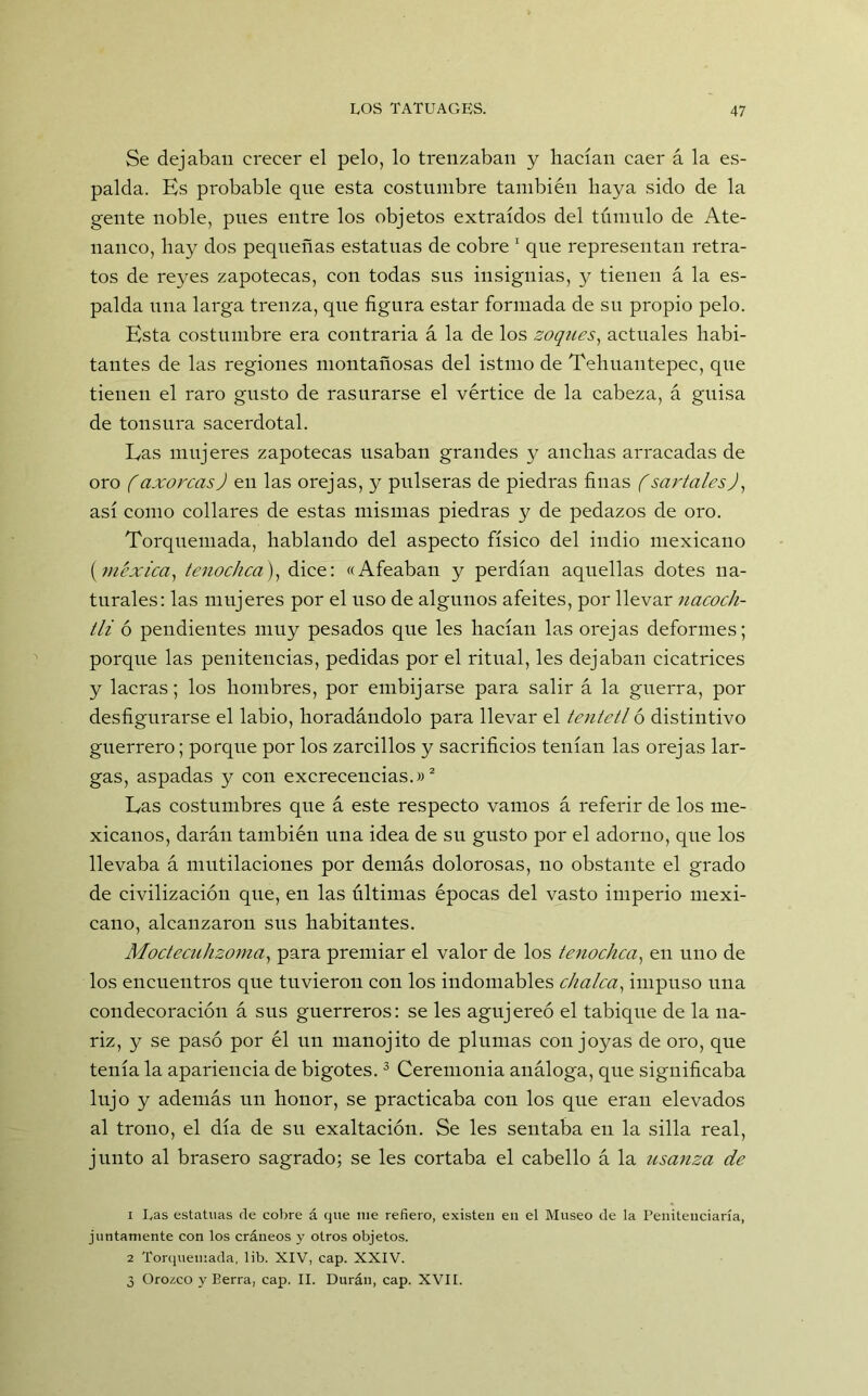 Se dejaban crecer el pelo, lo trenzaban y hacían caer á la es- palda. Es probable qne esta costumbre también haya sido de la gente noble, pues entre los objetos extraídos del túmulo de Ate- nanco, hay dos pequeñas estatuas de cobre 1 qne representan retra- tos de reyes zapotecas, con todas sus insignias, y tienen á la es- palda una larga trenza, que figura estar formada de su propio pelo. Esta costumbre era contraria á la de los zoques, actuales habi- tantes de las regiones montañosas del istmo de Tehuautepec, que tienen el raro gusto de rasurarse el vértice de la cabeza, á guisa de tonsura sacerdotal. Eas mujeres zapotecas usaban grandes y anchas arracadas de oro (axorcasJ en las orejas, y pulseras de piedras finas f sartales), así como collares de estas mismas piedras y de pedazos de oro. Torquemada, hablando del aspecto físico del indio mexicano (viéxica, tenochca), dice: «Afeaban y perdían aquellas dotes na- turales: las mujeres por el uso de algunos afeites, por llevar nacoch- tli ó pendientes muy pesados que les hacían las orejas deformes; porque las penitencias, pedidas por el ritual, les dejaban cicatrices y lacras; los hombres, por embijarse para salir á la guerra, por desfigurarse el labio, horadándolo para llevar el tentetl ó distintivo guerrero; porque por los zarcillos y sacrificios tenían las orejas lar- gas, aspadas y con excrecencias.»2 Eas costumbres que á este respecto vamos á referir de los me- xicanos, darán también una idea de su gusto por el adorno, que los llevaba á mutilaciones por demás dolorosas, no obstante el grado de civilización que, en las últimas épocas del vasto imperio mexi- cano, alcanzaron sus habitantes. Moctecuhzoma, para premiar el valor de los tenochca, en uno de los encuentros que tuvieron con los indomables chalca, impuso una condecoración á sus guerreros: se les agujereó el tabique de la na- riz, y se pasó por él un manojito de plumas con joyas de oro, que tenía la apariencia de bigotes.3 Ceremonia análoga, que significaba lujo y además un honor, se practicaba con los que eran elevados al trono, el día de su exaltación. Se les sentaba en la silla real, junto al brasero sagrado; se les cortaba el cabello á la usanza de 1 Las estatuas de cobre á que me refiero, existen en el Museo de la Penitenciaría, juntamente con los cráneos y otros objetos. 2 Torquemada, lib. XIV, cap. XXIV. 3 Orozco y Berra, cap. II. Duran, cap. XVII.