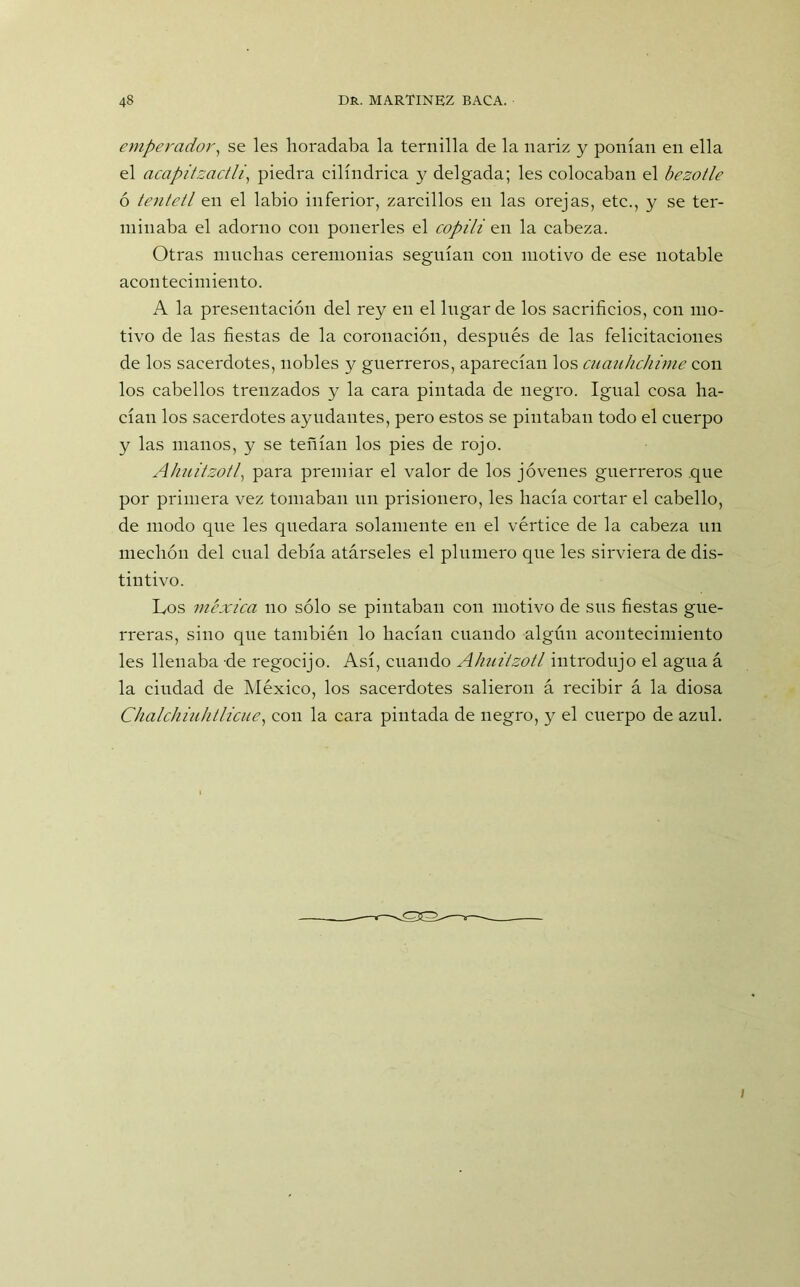 emperador, se les horadaba la ternilla de la nariz y ponían en ella el acapitzactli, piedra cilindrica y delgada; les colocaban el bezotle ó tentetl en el labio inferior, zarcillos en las orejas, etc., y se ter- minaba el adorno con ponerles el copili en la cabeza. Otras muchas ceremonias seguían con motivo de ese notable acontecimiento. A la presentación del rey en el lugar de los sacrificios, con mo- tivo de las fiestas de la coronación, después de las felicitaciones de los sacerdotes, nobles y guerreros, aparecíau los cuauhchime con los cabellos trenzados y la cara pintada de negro. Igual cosa ha- cían los sacerdotes ayudantes, pero estos se pintaban todo el cuerpo y las manos, y se teñían los pies de rojo. Ahuitzotl, para premiar el valor de los jóvenes guerreros que por primera vez tomaban un prisionero, les hacía cortar el cabello, de modo qne les quedara solamente en el vértice de la cabeza un mechón del cual debía atárseles el plumero que les sirviera de dis- tintivo. Los méxica no sólo se pintaban con motivo de sus fiestas gue- rreras, sino que también lo hacían cuando algún acontecimiento les llenaba de regocijo. Así, cuando Ahuitzotl introdujo el agua á la ciudad de México, los sacerdotes salieron á recibir á la diosa Chalchiuhtlicue, con la cara pintada de negro, y el cuerpo de azul.