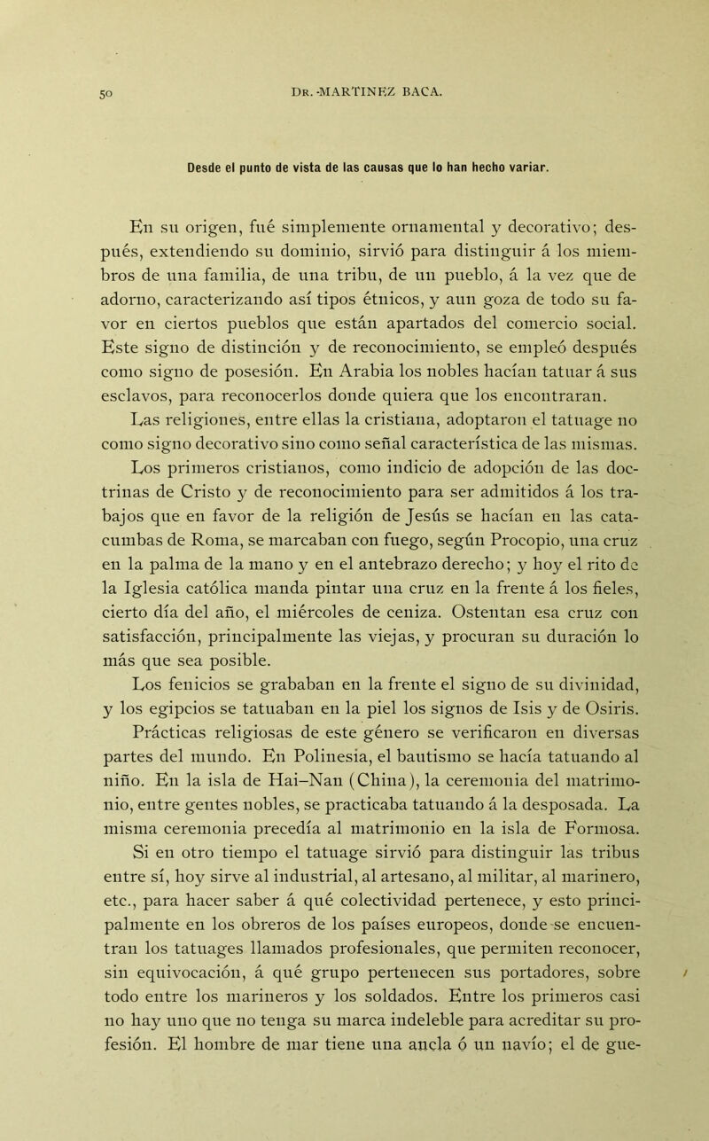 Desde el punto de vista de las causas que lo han hecho variar. En su origen, fue simplemente ornamental y decorativo; des- pués, extendiendo su dominio, sirvió para distinguir á los miem- bros de una familia, de una tribu, de un pueblo, á la vez que de adorno, caracterizando así tipos étnicos, y aun goza de todo su fa- vor en ciertos pueblos que están apartados del comercio social. Este signo de distinción y de reconocimiento, se empleó después como signo de posesión. En Arabia los nobles hacían tatuar á sus esclavos, para reconocerlos donde quiera que los encontraran. Las religiones, entre ellas la cristiana, adoptaron el tatuage no como signo decorativo sino como señal característica de las mismas. Los primeros cristianos, como indicio de adopción de las doc- trinas de Cristo y de reconocimiento para ser admitidos á los tra- bajos que en favor de la religión de Jesús se hacían en las cata- cumbas de Roma, se marcaban con fuego, según Procopio, una cruz en la palma de la mano y en el antebrazo derecho; y hoy el rito de la Iglesia católica manda pintar una cruz en la frente á los fieles, cierto día del año, el miércoles de ceniza. Ostentan esa cruz con satisfacción, principalmente las viejas, y procuran su duración lo más que sea posible. Los fenicios se grababan en la frente el signo de su divinidad, y los egipcios se tatuaban en la piel los signos de Isis y de Osiris. Prácticas religiosas de este género se verificaron en diversas partes del mundo. En Polinesia, el bautismo se hacía tatuando al niño. En la isla de Hai-Nan (China), la ceremonia del matrimo- nio, entre gentes nobles, se practicaba tatuando á la desposada. La misma ceremonia precedía al matrimonio en la isla de Formosa. Si en otro tiempo el tatuage sirvió para distinguir las tribus entre sí, hoy sirve al industrial, al artesano, al militar, al marinero, etc., para hacer saber á qué colectividad pertenece, y esto princi- palmente en los obreros de los países europeos, donde se encuen- tran los tatuages llamados profesionales, que permiten reconocer, sin equivocación, á qué grupo pertenecen sus portadores, sobre todo entre los marineros y los soldados. Entre los primeros casi no hay uno que no tenga su marca indeleble para acreditar su pro- fesión. El hombre de mar tiene una ancla ó un navio; el de gue-