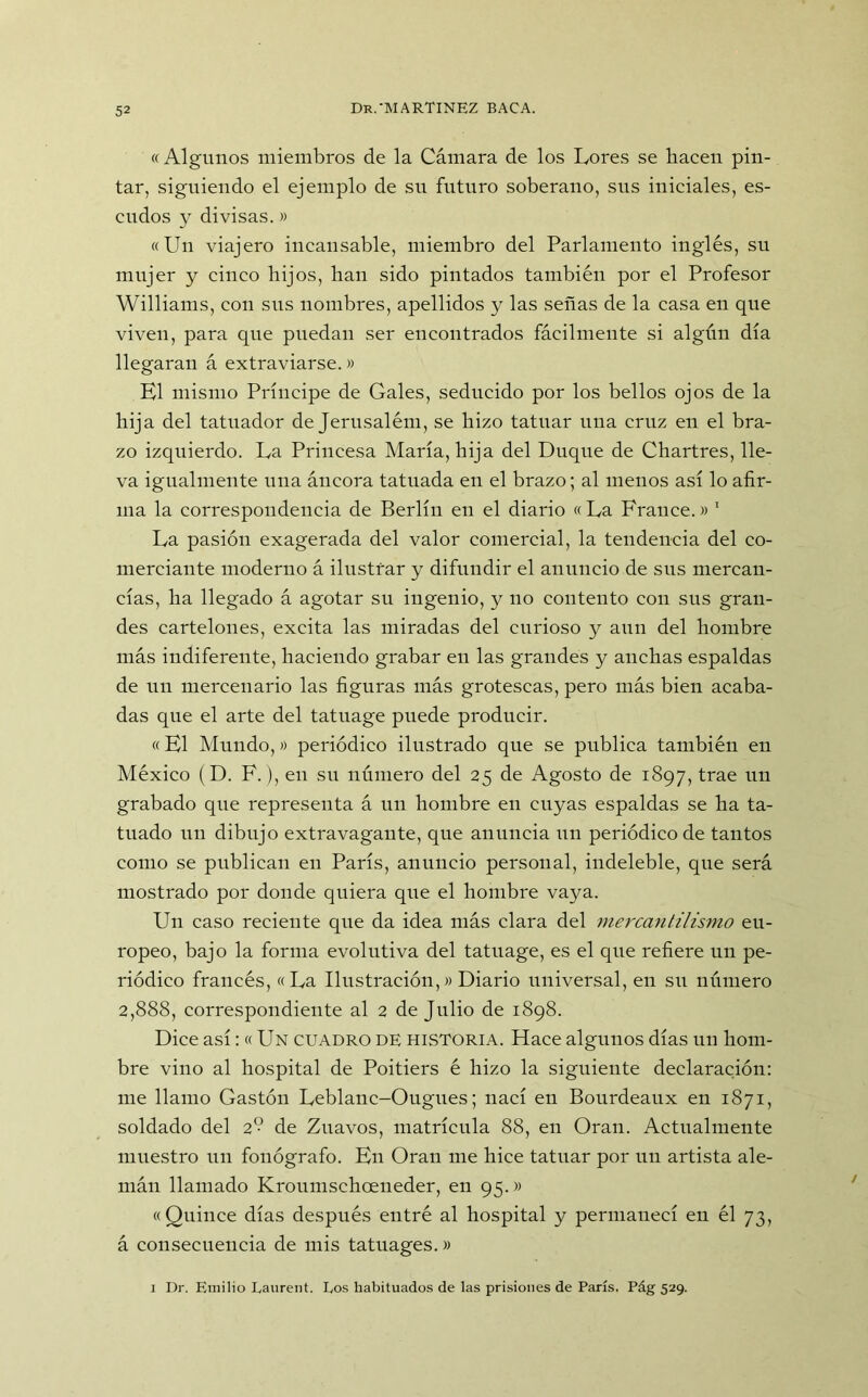 « Algunos miembros de la Cámara de los Lores se liacen pin- tar, siguiendo el ejemplo de su futuro soberano, sus iniciales, es- cudos y divisas.» «Un viajero incansable, miembro del Parlamento inglés, su mujer y cinco hijos, han sido pintados también por el Profesor Williams, con sns nombres, apellidos y las señas de la casa en que viven, para que puedan ser encontrados fácilmente si algún día llegaran á extraviarse.» El mismo Príncipe de Gales, seducido por los bellos ojos de la hija del tatuador de Jerusalém, se hizo tatuar una cruz en el bra- zo izquierdo. La Princesa María, hija del Duque de Chartres, lle- va igualmente una áncora tatuada en el brazo; al menos así lo afir- ma la correspondencia de Berlín en el diario « La Frailee.» 1 La pasión exagerada del valor comercial, la tendencia del co- merciante moderno á ilustrar y difundir el anuncio de sns mercan- cías, ha llegado á agotar su ingenio, y no contento con sus gran- des cartelones, excita las miradas del curioso y aun del hombre más indiferente, haciendo grabar en las grandes y anchas espaldas de un mercenario las figuras más grotescas, pero más bien acaba- das que el arte del tatuage puede producir. «El Mundo,» periódico ilustrado que se publica también en México (D. F.), en su número del 25 de Agosto de 1897, trae un grabado que representa á un hombre en cuyas espaldas se ha ta- tuado un dibujo extravagante, que anuncia un periódico de tantos como se publican en París, anuncio personal, indeleble, que será mostrado por donde quiera que el hombre vaya. Un caso reciente qne da idea más clara del mercantilismo eu- ropeo, bajo la forma evolutiva del tatuage, es el que refiere un pe- riódico francés, «La Ilustración,» Diario universal, en su número 2,888, correspondiente al 2 de Julio de 1898. Dice así: « Un cuadro de historia. Hace algunos días un hom- bre vino al hospital de Poitiers é hizo la siguiente declaración: me llamo Gastón Leblanc-Ougues; nací en Bourdeaux en 1871, soldado del 2 de Zuavos, matrícula 88, en Oran. Actualmente muestro un fonógrafo. En Oran me hice tatuar por un artista ale- mán llamado Kronmschoeneder, en 95.» «Quince días después entré al hospital y permanecí en él 73, á consecuencia de mis tatuages.» 1 Dr. Emilio Laurent. Los habituados de las prisiones de París. Pág 529.