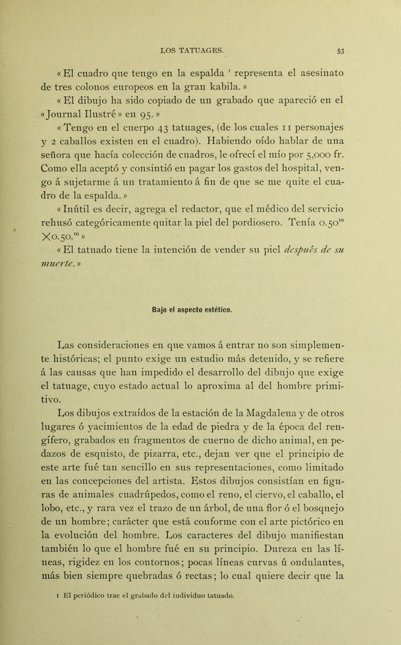 «El cuadro que tengo en la espalda 1 representa el asesinato de tres colonos europeos en la gran kabila.» «El dibujo ha sido copiado de un grabado que apareció en el «Journal Ilustré» en 95. » «Tengo en el cuerpo 43 tatuages, (de los cuales 11 personajes y 2 caballos existen en el cuadro). Habiendo oído hablar de una señora que hacía colección de cuadros, le ofrecí el mío por 5,000 fr. Como ella aceptó y consintió en pagar los gastos del hospital, ven- go á sujetarme á un tratamiento á fin de que se me quite el cua- dro de la espalda.» «Inútil es decir, agrega el redactor, que el médico del servicio rehusó categóricamente quitar la piel del pordiosero. Tenía 0.50' X0.50.1» «El tatuado tiene la intención de vender su piel después de su muerte.» Bajo el aspecto estético. Las consideraciones en que vamos á entrar no son simplemen- te históricas; el punto exige un estudio más detenido, y se refiere á las causas que han impedido el desarrollo del dibujo que exige el tatuage, cuyo estado actual lo aproxima al del hombre primi- tivo. Los dibujos extraídos de la estación de la Magdalena y de otros lugares ó yacimientos de la edad de piedra y de la época del ren- gífero, grabados en fragmentos de cuerno de dicho animal, en pe- dazos de esquisto, de pizarra, etc., dejan ver que el principio de este arte fué tan sencillo en sus representaciones, como limitado en las concepciones del artista. Estos dibujos consistían en figu- ras de animales cuadrúpedos, como el reno, el ciervo, el caballo, el lobo, etc., y rara vez el trazo de un árbol, de una flor ó el bosquejo de un hombre; carácter que está conforme con el arte pictórico en la evolución del hombre. Los caracteres del dibujo manifiestan también lo que el hombre fué en su principio. Dureza en las lí- neas, rigidez en los contornos; pocas líneas curvas ú ondulantes, más bien siempre quebradas ó rectas; lo cual quiere decir que la 1 El periódico trae el grabado del individuo tatuado.