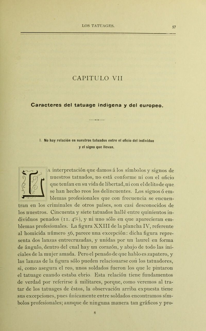 CAPITULO VII Caracteres del tatuage indígena y del europeo. I. No hay relación en nuestros tatuados entre el oficio del individuo y el signo que llevan. A interpretación cpte clamos á los símbolos y signos de nuestros tatuados, no está conforme ni con el oficio que tenían en su vida de libertad, ni con el delito de que se han hecho reos los delincuentes. Los signos ó em- blemas profesionales que con frecuencia se encuen- tran en los criminales de otros países, son casi desconocidos de los nuestros. Cincuenta y siete tatuados hallé entre quinientos in- dividuos penados (n. 4%), y ni uno sólo en que aparecieran em- blemas profesionales. La figura XXIII de la plancha IV, referente al homicida número 56, parece una excepción: dicha figura repre- senta dos lanzas entrecruzadas, y unidas por un laurel en forma de ángulo, dentro del cual hay un corazón, y abajo de todo las ini- ciales de la mujer amada. Pero el penado de que hablo es zapatero, y las lanzas de la figura sólo pueden relacionarse con los tatuadores, si, como asegura el reo, unos soldados fueron los que le pintaron el tatuage cuando estaba ebrio. Esta relación tiene fundamentos de verdad por referirse á militares, porque, como veremos al tra- tar de los tatuages de éstos, la observación arriba expuesta tiene sus excepciones, pues únicamente entre soldados encontramos sím- bolos profesionales; aunque de ninguna manera tan gráficos y pro- 8