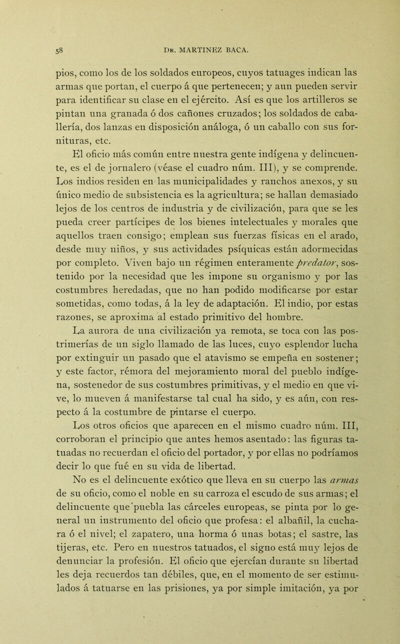 pios, como los de los soldados europeos, cuyos tatuages indican las armas que portan, el cuerpo á que pertenecen; y aun pueden servir para identificar su clase en el ejército. Así es que los artilleros se pintan una granada ó dos cañones cruzados; los soldados de caba- llería, dos lanzas en disposición análoga, ó un caballo con sus for- nituras, etc. El oficio más común entre nuestra gente indígena y delincuen- te, es el de jornalero (véase el cuadro núm. III), y se comprende. Los indios residen en las municipalidades y ranchos anexos, y su único medio de subsistencia es la agricultura; se hallan demasiado lejos de los centros de industria y de civilización, para que se les pueda creer partícipes de los bienes intelectuales y morales que aquellos traen consigo; emplean sus fuerzas físicas en el arado, desde muy niños, y sus actividades psíquicas están adormecidas por completo. Viven bajo un régimen enteramentepredator, sos- tenido por la necesidad que les impone su organismo y por las costumbres heredadas, que no han podido modificarse por estar sometidas, como todas, á la ley de adaptación. El indio, por estas razones, se aproxima al estado primitivo del hombre. La aurora de una civilización ya remota, se toca con las pos- trimerías de un siglo llamado de las luces, cuyo esplendor lucha por extinguir un pasado que el atavismo se empeña en sostener; y este factor, rémora del mejoramiento moral del pueblo indíge- na, sostenedor de sus costumbres primitivas, y el medio en que vi- ve, lo mueven á manifestarse tal cual ha sido, y es aún, con res- pecto á la costumbre de pintarse el cuerpo. Los otros oficios que aparecen en el mismo cuadro núm. III, corroboran el principio que antes hemos asentado: las figuras ta- tuadas no recuerdan el oficio del portador, y por ellas no podríamos decir lo que fué en su vida de libertad. No es el delincuente exótico que lleva en su cuerpo las armas de su oficio, como el noble en su carroza el escudo de sus armas; el delincuente que puebla las cárceles europeas, se pinta por lo ge- neral un instrumento del oficio que profesa: el albañil, la cucha- ra ó el nivel; el zapatero, una horma ó unas botas; el sastre, las tijeras, etc. Pero en nuestros tatuados, el signo está muy lejos de denunciar la profesión. El oficio que ejercían durante su libertad les deja recuerdos tan débiles, que, en el momento de ser estimu- lados á tatuarse en las prisiones, ya por simple imitación, ya por
