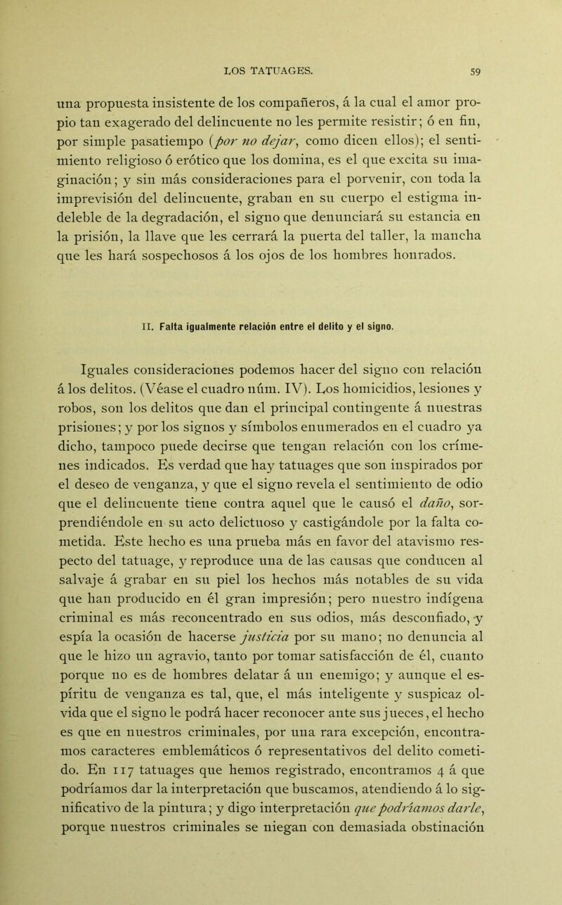 lina propuesta insistente de los compañeros, á la cual el amor pro- pio tan exagerado del delincuente no les permite resistir; ó en fin, por simple pasatiempo (por no dejar, como dicen ellos); el senti- miento religioso ó erótico que los domina, es el que excita su ima- ginación ; y sin más consideraciones para el porvenir, con toda la imprevisión del delincuente, graban en sn cuerpo el estigma in- deleble de la degradación, el signo que denunciará sn estancia en la prisión, la llave que les cerrará la puerta del taller, la mancha que les hará sospechosos á los ojos de los hombres honrados. II. Falta igualmente relación entre el delito y el signo. Iguales consideraciones podemos hacer del signo con relación á los delitos. (Véase el cuadro núm. IV). Los homicidios, lesiones y robos, son los delitos que dan el principal contingente á nuestras prisiones; y por los signos y símbolos enumerados eu el cuadro ya dicho, tampoco puede decirse que tengan relación con los críme- nes indicados. Es verdad que hay tatuages que son inspirados por el deseo de venganza, y que el signo revela el sentimiento de odio que el delincuente tiene contra aquel que le causó el daño, sor- prendiéndole en sn acto delictuoso y castigándole por la falta co- metida. Este hecho es una prueba más en favor del atavismo res- pecto del tatuage, y reproduce una de las causas que conducen al salvaje á grabar en su piel los hechos más notables de su vida que han producido en él gran impresión; pero nuestro indígena criminal es más reconcentrado en sns odios, más desconfiado, y espía la ocasión de hacerse justicia por sn mano; no denuncia al que le hizo uu agravio, tanto por tomar satisfacción de él, cuanto porque no es de hombres delatar á un enemigo; y aunque el es- píritu de venganza es tal, que, el más inteligente y suspicaz ol- vida que el signo le podrá hacer reconocer ante sus j ueces, el hecho es que en nuestros criminales, por una rara excepción, encontra- mos caracteres emblemáticos ó representativos del delito cometi- do. En 117 tatuages que hemos registrado, encontramos 4 á que podríamos dar la interpretación que buscamos, atendiendo á lo sig- nificativo de la pintura; y digo interpretación que podríamos darle, porque nuestros criminales se niegan con demasiada obstinación