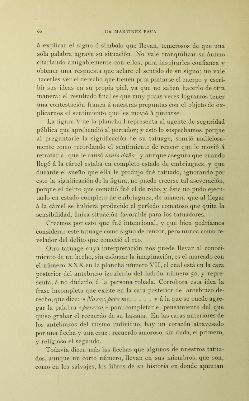 á explicar el signo ó símbolo que llevan, temerosos de que una sola palabra agrave su situación. No vale tranquilizar su ánimo charlando amigablemente con ellos, para inspirarles confianza y obtener una respuesta que aclare el sentido de su signo; no vale hacerles ver el derecho que tienen para pintarse el cuerpo y escri- bir sus ideas en su propia piel, ya que no saben hacerlo de otra manera; el resultado final es que muy pocas veces logramos tener una contestación franca á nuestras preguntas con el objeto de ex- plicarnos el sentimiento que les movió á pintarse. La figura V de la plancha I representa al agente de seguridad pública que aprehendió al portador; y esto lo sospechamos, porque al preguntarle la significación de su tatuage, sonrió maliciosa- mente como recordando el sentimiento de rencor que le movió á retratar al que le causó tanto daño; y aunque asegura que cuando llegó á la cárcel estaba en completo estado de embriaguez, y que durante el sueño que ella le produjo fue tatuado, ignorando por esto la significación de la figura, no puede creerse tal aseveración, porque el delito que cometió fuá el de robo, y éste no pudo ejecu- tarlo en estado completo de embriaguez, de manera que al llegar á la cárcel se hubiera producido el período comatoso que quita la sensibilidad, única situación favorable para los tatuadores. Creemos por esto que fué intencional, y que bien podríamos considerar este tatuage como signo de rencor, pero nunca como re- velador del delito que cometió el reo. Otro tatuage cuya interpretación nos puede llevar al conoci- miento de un hecho, sin esforzar la imaginación, es el marcado con el número XXX en la plancha número VII, el cual está en la cara posterior del antebrazo izquierdo del ladrón número 50, y repre- senta, á 110 dudarlo, á la persona robada. Corrobora esta idea la frase incompleta que existe en la cara posterior del antebrazo de- recho, que dice: «Nosoy,pero me » á la que se puede agre- gar la palabra «parezcoy para completar el pensamiento del que quiso grabar el recuerdo de su hazaña. En las caras anteriores de los antebrazos del mismo individuo, hay un corazón atravesado por una flecha y una cruz: recuerdo amoroso, sin duda, el primero, y religioso el segundo. Todavía dicen más las flechas que algunos de nuestros tatua- dos, aunque un corto número, llevan en sus miembros, que son, como en los salvajes, los libros de su historia en donde apuntan