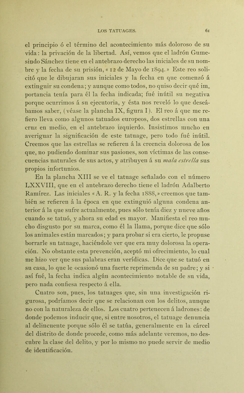 el principio ó el término del acontecimiento más doloroso de su vida: la privación de la libertad. Así, vemos que el ladrón Gume- sindo Sánchez tiene en el antebrazo derecho las iniciales de su nom- bre y la fecha de su prisión, « 12 de Mayo de 1894.» Este reo soli- citó que le dibujaran sus iniciales y la fecha en que comenzó á extinguir su condena; y aunque como todos, no quiso decir qué im_ portancia tenía para él la fecha indicada; fué inútil su negativa porque ocurrimos á su ejecutoria, y ésta nos reveló lo que deseá- bamos saber, (véase la plancha IX, figura I). El reo á que me re- fiero lleva como algunos tatuados europeos, dos estrellas con una cruz en medio, en el antebrazo izquierdo. Insistimos mucho en averiguar la significación de este tatuage, pero todo fué inútil. Creemos que las estrellas se refieren á la creencia dolorosa de los que, no pudiendo dominar sus pasiones, son víctimas de las conse- cuencias naturales de sus actos, y atribuyen á su mala estrella sus propios infortunios. En la plancha XIII se ve el tatuage señalado con el número EXXVII1, que en el antebrazo derecho tiene el ladrón Adalberto Ramírez. Las iniciales «A. R. y la fecha 1888,» creemos que tam- bién se refieren á la época en que extinguió alguna condena an- terior á la que sufre actualmente, pues sólo tenía diez y nueve años cuando se tatuó, y ahora su edad es mayor. Manifiesta el reo mu- cho disgusto por su marca, como él la llama, porque dice que sólo los animales están marcados; y para probar si era cierto, le propuse borrarle su tatuage, haciéndole ver que era muy dolorosa la opera- ción. No obstante esta prevención, aceptó mi ofrecimiento, lo cual me hizo ver que sus palabras eran verídicas. Dice que se tatuó en su casa, lo que le ocasionó una fuerte reprimenda de su padre; y si así fué, la fecha indica algún acontecimiento notable de su vida, pero nada confiesa respecto á ella. Cuatro son, pues, los tatuages que, sin una investigación ri- gurosa, podríamos decir que se relacionan con los delitos, aunque 110 con la naturaleza de ellos. Los cuatro pertenecen á ladrones: de donde podemos inducir que, si entre nosotros, el tatuage denuncia al delincuente porque sólo él se tatúa, generalmente en la cárcel del distrito de donde procede, como más adelante veremos, no des- cubre la clase del delito, y por lo mismo no puede servir de medio de identificación.