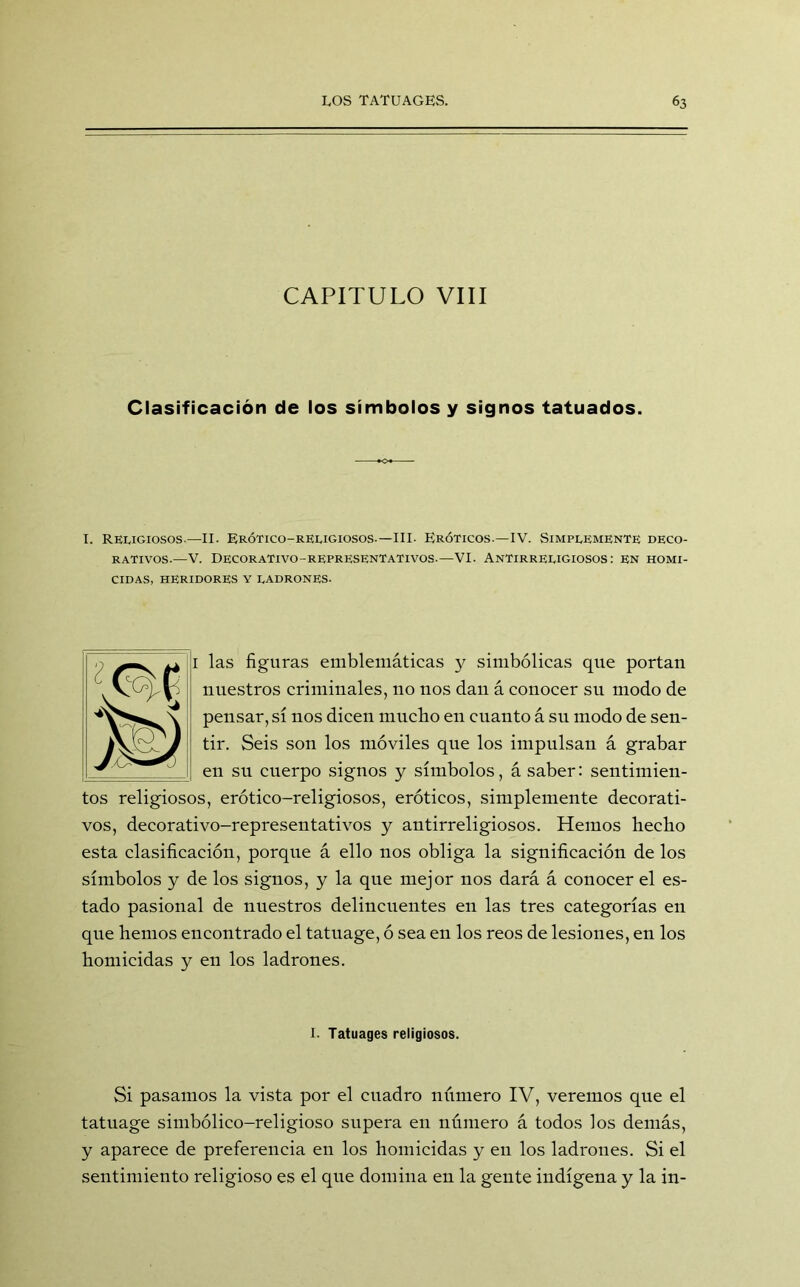 CAPITULO VIII Clasificación de los símbolos y signos tatuados. I. Religiosos-—II. Erótico-religiosos-—III- Eróticos.—IV. Simplemente deco- rativos.—V. Decorativo-representativos.—VI. Antirreligiosos: en homi- cidas, HERIDORES Y LADRONES. i las figuras emblemáticas y simbólicas que portan nuestros criminales, no nos dan á conocer su modo de pensar, sí nos dicen mucho en cuanto á su modo de sen- tir. Seis son los móviles que los impulsan á grabar en su cuerpo signos y símbolos, á saber: sentimien- tos religiosos, erótico-religiosos, eróticos, simplemente decorati- vos, decorativo-representativos y antirreligiosos. Hemos hecho esta clasificación, porque á ello nos obliga la significación de los símbolos y de los signos, y la que mejor nos dará á conocer el es- tado pasional de nuestros delincuentes en las tres categorías en que hemos encontrado el tatuage, ó sea en los reos de lesiones, en los homicidas y en los ladrones. I. Tatuages religiosos. Si pasamos la vista por el cuadro número IV, veremos que el tatuage simbólico-religioso supera en número á todos los demás, y aparece de preferencia en los homicidas y en los ladrones. Si el sentimiento religioso es el que domina en la gente indígena y la in-