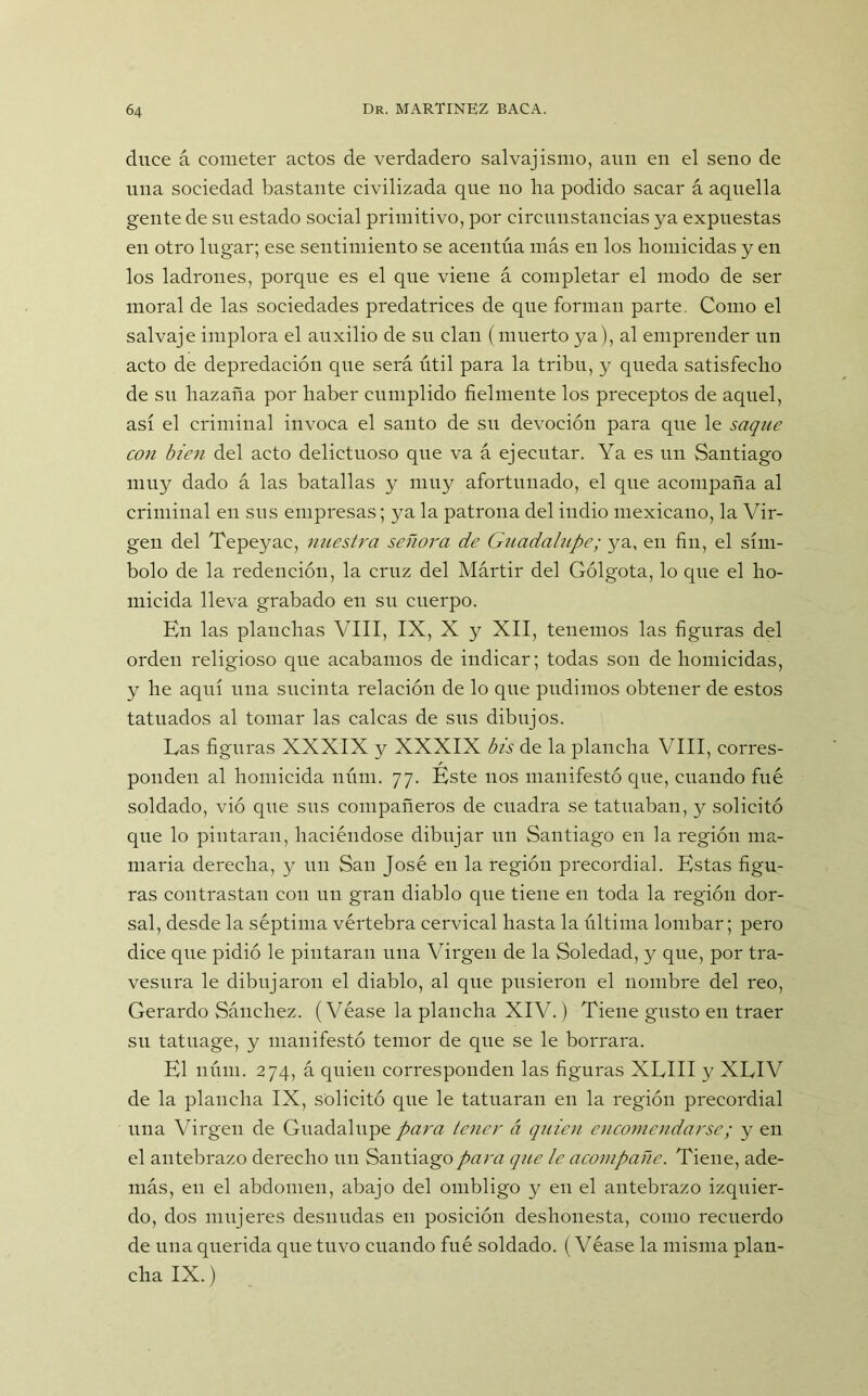 duce á cometer actos de verdadero salvajismo, aun en el seno de una sociedad bastante civilizada que no ha podido sacar á aquella gente de su estado social primitivo, por circunstancias ya expuestas en otro lugar; ese sentimiento se acentúa más en los homicidas y en los ladrones, porque es el que viene á completar el modo de ser moral de las sociedades predatrices de que forman parte. Como el salvaje implora el auxilio de su clan (muerto ya), al emprender un acto de depredación que será útil para la tribu, y queda satisfecho de su hazaña por haber cumplido fielmente los preceptos de aquel, así el criminal invoca el santo de sn devoción para que le saque con bien del acto delictuoso que va á ejecutar. Ya es un Santiago muy dado á las batallas y muy afortunado, el que acompaña al criminal en sus empresas; ya la patrona del indio mexicano, la Vir- gen del Tepeyac, nuestra señora de Guadalupe; ya, en fin, el sím- bolo de la redención, la cruz del Mártir del Gólgota, lo que el ho- micida lleva grabado en su cuerpo. En las planchas VIII, IX, X y XII, tenemos las figuras del orden religioso que acabamos de indicar; todas son de homicidas, y he aquí una sucinta relación de lo que pudimos obtener de estos tatuados al tomar las calcas de sus dibujos. Gas figuras XXXIX y XXXIX bis de la plancha VIII, corres- ponden al homicida núm. 77. Este nos manifestó que, cuando fue soldado, vió que sus compañeros de cuadra se tatuaban, y solicitó que lo pintaran, haciéndose dibujar un Santiago en la región ma- maria derecha, y un San José en la región precordial. Estas figu- ras contrastan con un gran diablo que tiene en toda la región dor- sal, desde la séptima vértebra cervical hasta la última lombar; pero dice que pidió le pintaran una Virgen de la Soledad, y que, por tra- vesura le dibujaron el diablo, al que pusieron el nombre del reo, Gerardo Sánchez. (Véase la plancha XIV.) Tiene gusto en traer su tatuage, y manifestó temor de que se le borrara. El núm. 274, á quien corresponden las figuras XGIII y XLIV de la plancha IX, solicitó que le tatuaran en la región precordial nna Virgen de Guadalupe para tener á quien encomendarse; y en el antebrazo derecho un Santiago para que le acompañe. Tiene, ade- más, en el abdomen, abajo del ombligo y en el antebrazo izquier- do, dos mujeres desnudas en posición deshonesta, como recuerdo de una querida que tuvo cuando fué soldado. (Véase la misma plan- cha IX.)