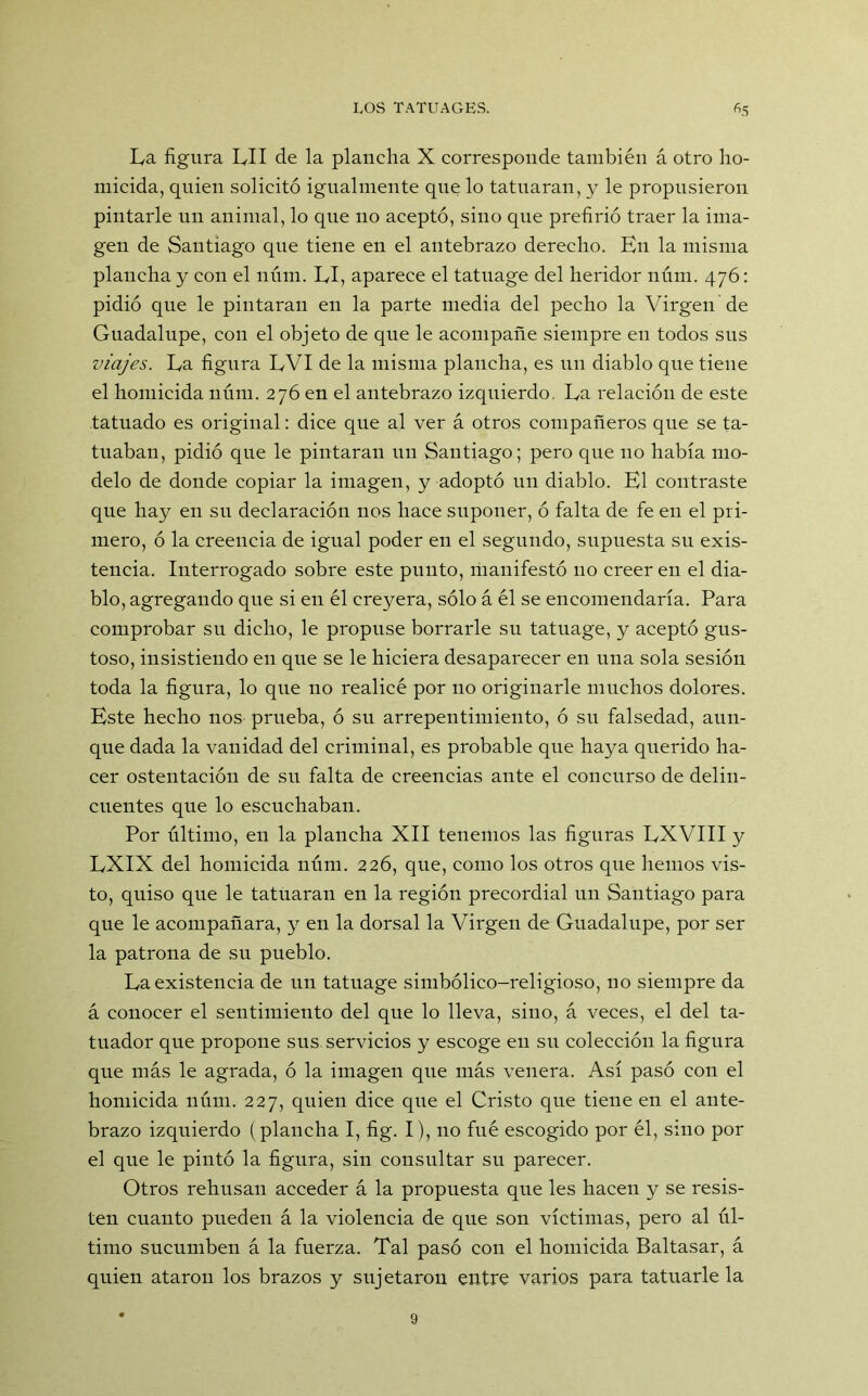 La figura LII de la plancha X corresponde también á otro ho- micida, quien solicitó igualmente que lo tatuaran, y le propusieron pintarle un animal, lo que no aceptó, sino que prefirió traer la ima- gen de Santiago que tiene en el antebrazo derecho. En la misma plancha y con el nmn. LI, aparece el tatuage del heridor núm. 476: pidió que le pintaran en la parte media del pecho la Virgen de Guadalupe, con el objeto de que le acompañe siempre en todos sus viajes. La figura LVI de la misma plancha, es un diablo que tiene el homicida núm. 276 en el antebrazo izquierdo. La relación de este tatuado es original: dice que al ver á otros compañeros que se ta- tuaban, pidió que le pintaran un Santiago; pero que no había mo- delo de donde copiar la imagen, y adoptó un diablo. El contraste que hay en su declaración nos hace suponer, ó falta de fe en el pri- mero, ó la creencia de igual poder en el segundo, supuesta su exis- tencia. Interrogado sobre este punto, manifestó 110 creer en el dia- blo, agregando que si en él creyera, sólo á él se encomendaría. Para comprobar su dicho, le propuse borrarle su tatuage, y aceptó gus- toso, insistiendo en que se le hiciera desaparecer en una sola sesión toda la figura, lo que no realicé por 110 originarle muchos dolores. Este hecho nos prueba, ó su arrepentimiento, ó su falsedad, aun- que dada la vanidad del criminal, es probable que haya querido ha- cer ostentación de su falta de creencias ante el concurso de delin- cuentes que lo escuchaban. Por último, en la plancha XII tenemos las figuras LXVIII y LXIX del homicida núm. 226, que, como los otros que hemos vis- to, quiso que le tatuaran en la región precordial un Santiago para que le acompañara, y en la dorsal la Virgen de Guadalupe, por ser la patrona de su pueblo. La existencia de un tatuage simbólico-religioso, no siempre da á conocer el sentimiento del que lo lleva, sino, á veces, el del ta- tuador que propone sus servicios y escoge en su colección la figura que más le agrada, ó la imagen que más venera. Así pasó con el homicida núm. 227, quien dice que el Cristo que tiene en el ante- brazo izquierdo ( plancha I, fig. I), no filé escogido por él, sino por el que le pintó la figura, sin consultar su parecer. Otros rehúsan acceder á la propuesta que les hacen y se resis- ten cuanto pueden á la violencia de que son víctimas, pero al úl- timo sucumben á la fuerza. Tal pasó con el homicida Baltasar, á quien ataron los brazos y sujetaron entre varios para tatuarle la 9