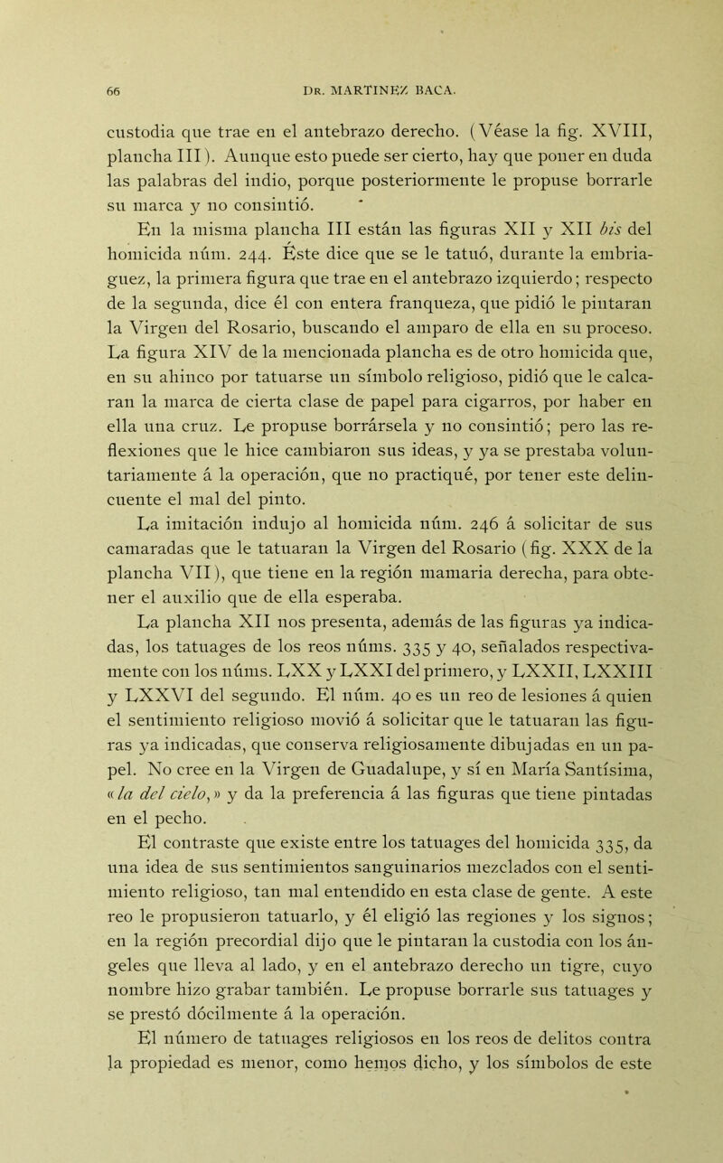 custodia que trae en el antebrazo derecho. (Véase la fig. XVIII, plancha III). Aunque esto pnede ser cierto, hay que poner en duda las palabras del indio, porque posteriormente le propuse borrarle su marca y no consintió. En la misma plancha III están las figuras XII y XII bis del homicida núm. 244. Éste dice que se le tatuó, durante la embria- guez, la primera figura que trae en el antebrazo izquierdo; respecto de la segunda, dice él con entera franqueza, que pidió le pintaran la Virgen del Rosario, buscando el amparo de ella en su proceso. La figura XIV de la mencionada plancha es de otro homicida que, en su ahinco por tatuarse un símbolo religioso, pidió que le calca- ran la marca de cierta clase de papel para cigarros, por haber en ella una cruz. Le propuse borrársela y 110 consintió; pero las re- flexiones que le hice cambiaron sus ideas, y ya se prestaba volun- tariamente á la operación, que no practiqué, por tener este delin- cuente el mal del pinto. La imitación indujo al homicida núm. 246 á solicitar de sus camaradas que le tatuaran la Virgen del Rosario (fig. XXX de la plancha VII), que tiene en la región mamaria derecha, para obte- ner el auxilio que de ella esperaba. La plancha XII nos presenta, además de las figuras ya indica- das, los tatuages de los reos núms. 335 y 40, señalados respectiva- mente con los núms. LXX y LXXI del primero, y LXXII, LXXIII y LXXVI del segundo. El núm. 40 es un reo de lesiones á quien el sentimiento religioso movió á solicitar que le tatuaran las figu- ras ya indicadas, que conserva religiosamente dibujadas en un pa- pel. No cree en la Virgen de Guadalupe, y sí en María Santísima, «la del cielo,» y da la preferencia á las figuras que tiene pintadas en el pecho. El contraste que existe entre los tatuages del homicida 335, da una idea de sus sentimientos sanguinarios mezclados con el senti- miento religioso, tan mal entendido en esta clase de gente. A este reo le propusieron tatuarlo, y él eligió las regiones y los signos; en la región precordial dijo que le pintaran la custodia con los án- geles que lleva al lado, y en el antebrazo derecho un tigre, cuyo nombre hizo grabar también. Le propuse borrarle sus tatuages y se prestó dócilmente á la operación. El número de tatuages religiosos en los reos de delitos contra la propiedad es menor, como hemos dicho, y los símbolos de este