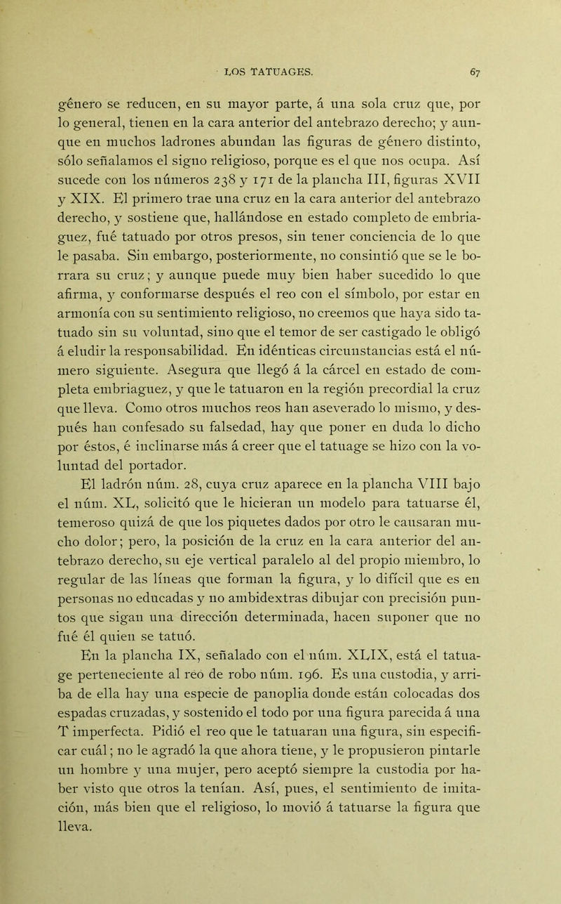 género se reducen, en su mayor parte, á una sola cruz que, por lo general, tienen en la cara anterior del antebrazo derecho; y aun- que en muchos ladrones abundan las figuras de género distinto, sólo señalamos el signo religioso, porque es el que nos ocupa. Así sucede con los números 238 y 171 de la plancha III, figuras XVII y XIX. El primero trae una cruz en la cara anterior del antebrazo derecho, y sostiene que, hallándose en estado completo de embria- guez, fué tatuado por otros presos, sin tener conciencia de lo que le pasaba. Sin embargo, posteriormente, no consintió que se le bo- rrara su cruz; y aunque puede muy bien haber sucedido lo que afirma, 3^ conformarse después el reo con el símbolo, por estar en armonía con su sentimiento religioso, no creemos que haya sido ta- tuado sin su voluntad, sino que el temor de ser castigado le obligó á eludir la responsabilidad. En idénticas circunstancias está el nú- mero siguiente. Asegura que llegó á la cárcel en estado de com- pleta embriaguez, y que le tatuaron en la región precordial la cruz que lleva. Como otros muchos reos han aseverado lo mismo, y des- pués han confesado su falsedad, hay que poner en duda lo dicho por éstos, é inclinarse más á creer que el tatuage se hizo con la vo- luntad del portador. El ladrón núm. 28, cuya cruz aparece en la plancha VIII bajo el núm. XE, solicitó que le hicieran un modelo para tatuarse él, temeroso quizá de que los piquetes dados por otro le causaran mu- cho dolor; pero, la posición de la cruz en la cara anterior del an- tebrazo derecho, su eje vertical paralelo al del propio miembro, lo regular de las líneas que forman la figura, y lo difícil que es en personas no educadas y no ambidextras dibujar con precisión pun- tos que sigan una dirección determinada, hacen suponer que no fué él quien se tatuó. En la plancha IX, señalado con el núm. XEIX, está el tatua- ge perteneciente al reo de robo núm. 196. Es una custodia, y arri- ba de ella hay una especie de panoplia donde están colocadas dos espadas cruzadas, y sostenido el todo por una figura parecida á una T imperfecta. Pidió el reo que le tatuaran una figura, sin especifi- car cuál; no le agradó la que ahora tiene, y le propusieron pintarle un hombre y una mujer, pero aceptó siempre la custodia por ha- ber visto que otros la tenían. Así, pues, el sentimiento de imita- ción, más bien que el religioso, lo movió á tatuarse la figura que lleva.