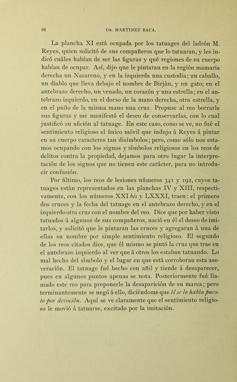 La plancha XI está ocupada por los tatuages del ladrón M. Reyes, quien solicitó de sus compañeros que lo tatuaran, y les in- dicó cuáles habían de ser las figuras y qué regiones de su cuerpo habían de ocupar. Así, dijo que le pintaran en la región mamaria derecha un Nazareno, y en la izquierda una custodia; un caballo, un diablo que lleva debajo el nombre de Birján, y un gato; en el antebrazo derecho, un venado, un corazón y una estrella; en el an- tebrazo izquierdo, en el dorso de la mano derecha, otra estrella, y en el puño de la misma mano una cruz. Propuse al reo borrarle sus figuras y me manifestó el deseo de conservarlas, con lo cual justificó su afición al tatuage. En este caso, como se ve, no fué el sentimiento religioso el único móvil que indujo á Reyes á pintar en su cuerpo caracteres tan disímbolos; pero, como sólo nos esta- mos ocupando con los signos y símbolos religiosos en los reos de delitos contra la propiedad, dejamos para otro lugar la interpre- tación de los signos que no tienen este carácter, para no introdu- cir confusión. Por último, los reos de lesiones números 341 y 192, cuyos ta- tuages están representados en las planchas IV y XIII, respecti- vamente, con los números XXI ¿A y LXXXI, traen: el primero dos cruces y la fecha del tatuage en el antebrazo derecho, y en el izquierdo otra cruz con el nombre del reo. Dice que por haber visto tatuados á algunos de sus compañeros, nació en él el deseo de imi- tarlos, y solicitó que le pintaran las cruces y agregaran á una de ellas su nombre por simple sentimiento religioso. El segundo de los reos citados dice, que él mismo se pintó la cruz que trae en el antebrazo izquierdo al ver que á otros los estaban tatuando. Lo mal hecho del símbolo y el lugar en que está corroboran esta ase- veración. El tatuage fué hecho con añil y tiende á desaparecer, pues en algunos puntos apenas se nota. Posteriormente fué lla- mado este reo para proponerle la desaparición de su marca; pero terminantemente se negó á ello, diciéndome que él se lo había pues- to por devoción. Aquí se ve claramente que el sentimiento religio- so le movió á tatuarse, excitado por la imitación.