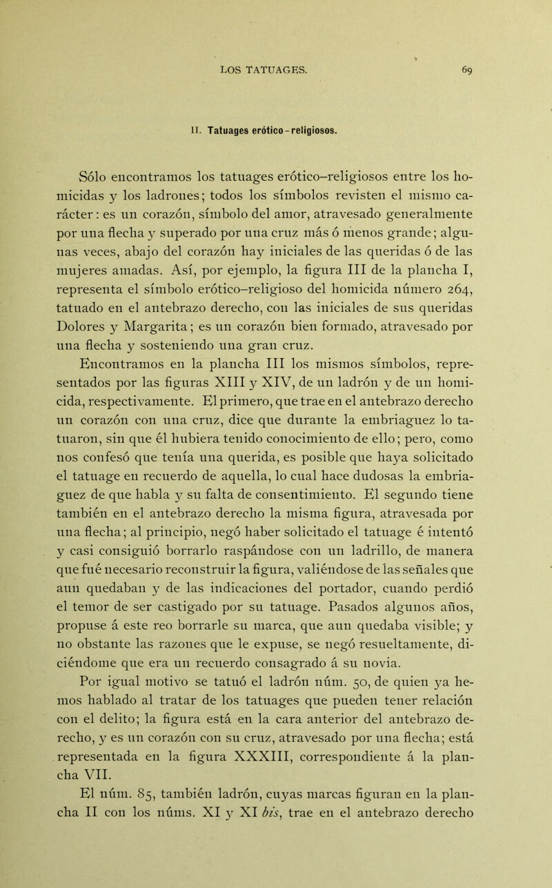 II. Tatuages erótico-religiosos. Sólo encontramos los tatnages erótico-religiosos entre los ho- micidas y los ladrones; todos los símbolos revisten el mismo ca- rácter : es un corazón, símbolo del amor, atravesado generalmente por una flecha y superado por una cruz más ó menos grande; algu- nas veces, abajo del corazón hay iniciales de las queridas ó de las mujeres amadas. Así, por ejemplo, la figura III de la plancha I, representa el símbolo erótico-religioso del homicida número 264, tatuado en el antebrazo derecho, con las iniciales de sus queridas Dolores y Margarita; es un corazón bien formado, atravesado por una flecha y sosteniendo una gran cruz. Encontramos en la plancha III los mismos símbolos, repre- sentados por las figuras XIII y XIV, de un ladrón y de un homi- cida, respectivamente. El primero, que trae en el antebrazo derecho un corazón con una cruz, dice que durante la embriaguez lo ta- tuaron, sin que él hubiera tenido conocimiento de ello; pero, como nos confesó qUe tenía una querida, es posible que haya solicitado el tatuage en recuerdo de aquella, lo cual hace dudosas la embria- guez de que habla y su falta de consentimiento. El segundo tiene también en el antebrazo derecho la misma figura, atravesada por una flecha; al principio, negó haber solicitado el tatuage é intentó y casi consiguió borrarlo raspándose con un ladrillo, de manera que fué necesario reconstruir la figura, valiéndose de las señales que aun quedaban y de las indicaciones del portador, cuando perdió el temor de ser castigado por su tatuage. Pasados algunos años, propuse á este reo borrarle su marca, que aun quedaba visible; y no obstante las razones que le expuse, se negó resueltamente, di- ciéndome que era un recuerdo consagrado á su novia. Por igual motivo se tatuó el ladrón núm. 50, de quien ya he- mos hablado al tratar de los tatuages que pueden tener relación con el delito; la figura está en la cara anterior del antebrazo de- recho, y es un corazón con su cruz, atravesado por una flecha; está representada en la figura XXXIII, correspondiente á la plan- cha VII. El núm. 85, también ladrón, cuyas marcas figuran en la plan- cha II con los núms. XI y XI ¿A, trae en el antebrazo derecho