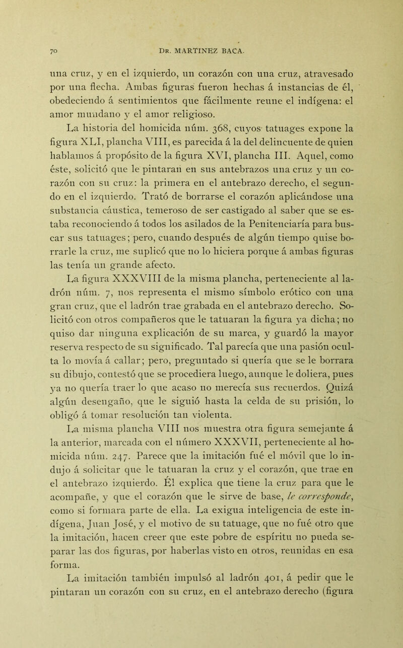 una cruz, y en el izquierdo, un corazón con una cruz, atravesado por una flecha. Ambas figuras fueron hechas á instancias de él, obedeciendo á sentimientos que fácilmente reúne el indígena: el amor mundano y el amor religioso. La historia del homicida núm. 368, cuyos tatuages expone la figura XLI, plancha VIII, es parecida á la del delincuente de quien hablamos á propósito de la figura XVI, plancha III. Aquel, como éste, solicitó que le pintaran en sus antebrazos una cruz y un co- razón con su cruz: la primera en el antebrazo derecho, el segun- do en el izquierdo. Trató de borrarse el corazón aplicándose una substancia cáustica, temeroso de ser castigado al saber que se es- taba reconociendo á todos los asilados de la Penitenciaría para bus- car sus tatuages; pero, cuando después de algún tiempo quise bo- rrarle la cruz, me suplicó que no lo hiciera porque á ambas figuras las tenía un grande afecto. La figura XXXVIII de la misma plancha, perteneciente al la- drón núm. 7, nos representa el mismo símbolo erótico con una gran cruz, que el ladrón trae grabada en el antebrazo derecho. So- licitó con otros compañeros que le tatuaran la figura ya dicha; no quiso dar ninguna explicación de su marca, y guardó la mayor reserva respecto de su significado. Tal parecía que una pasión ocul- ta lo movía á callar; pero, preguntado si quería que se le borrara su dibujo, contestó que se procediera luego, aunque le doliera, pues ya no quería traer lo que acaso 110 merecía sus recuerdos. Quizá algún desengaño, que le siguió hasta la celda de su prisión, lo obligó á tomar resolución tan violenta. La misma plancha VIII nos muestra otra figura semejante á la anterior, marcada con el número XXXVII, perteneciente al ho- micida núm. 247. Parece que la imitación fué el móvil que lo in- dujo á solicitar que le tatuaran la cruz y el corazón, que trae en el antebrazo izquierdo. Él explica que tiene la cruz para que le acompañe, y que el corazón que le sirve de base, le corresponde, como si formara parte de ella. La exigua inteligencia de este in- dígena, Juan José, y el motivo de su tatuage, que 110 fué otro que la imitación, hacen creer que este pobre de espíritu no pueda se- parar las dos figuras, por haberlas visto en otros, reunidas en esa forma. La imitación también impulsó al ladrón 401, á pedir que le pintaran un corazón con su cruz, en el antebrazo derecho (figura