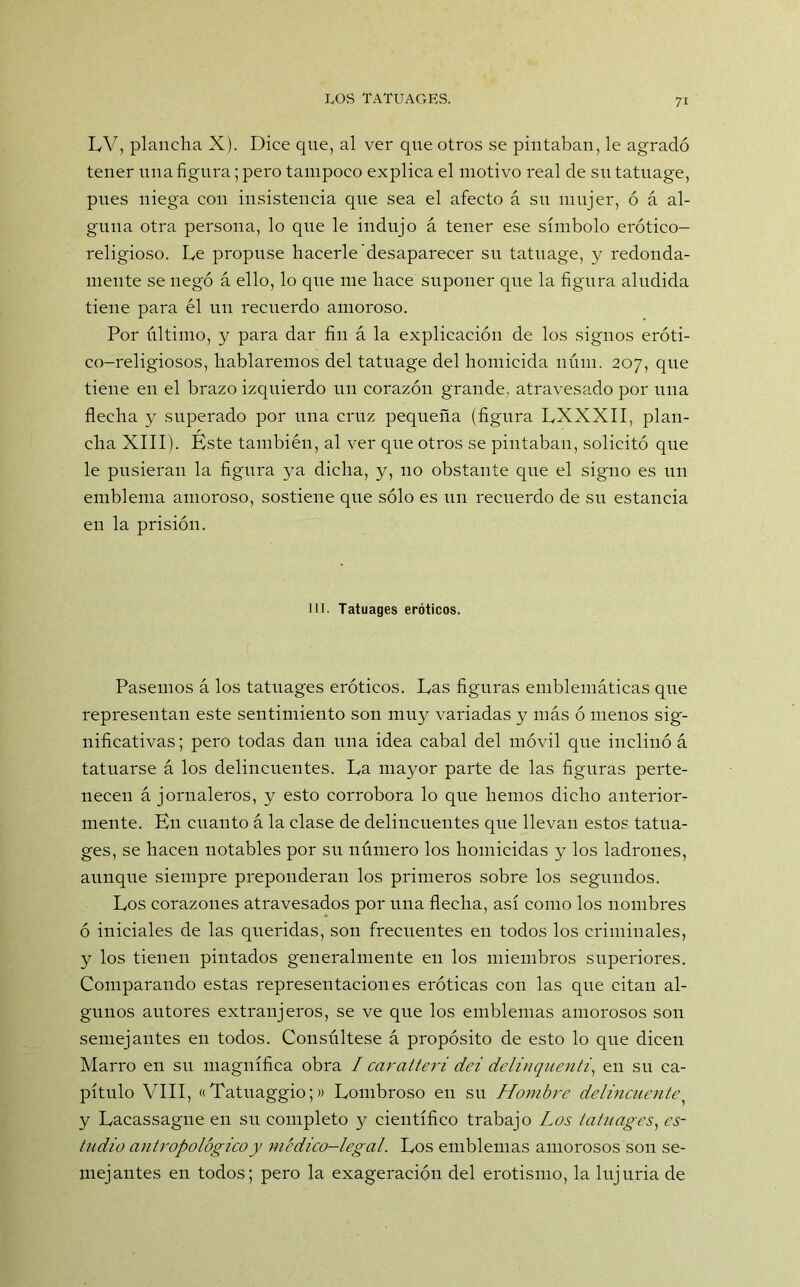 LV, plancha X). Dice que, al ver que otros se pintaban, le agradó tener una figura; pero tampoco explica el motivo real de su tatuage, pues niega con insistencia que sea el afecto á su mujer, ó á al- guna otra persona, lo que le indujo á tener ese símbolo erótico- religioso. Le propuse hacerle desaparecer su tatuage, y redonda- mente se negó á ello, lo que me hace suponer que la figura aludida tiene para él un recuerdo amoroso. Por último, y para dar fin á la explicación de los signos eróti- co-religiosos, hablaremos del tatuage del homicida núin. 207, que tiene en el brazo izcpiierdo un corazón grande, atravesado por una flecha y superado por una cruz pequeña (figura LXXXII, plan- cha XIII). Éste también, al ver que otros se pintaban, solicitó que le pusieran la figura ya dicha, y, no obstante que el signo es un emblema amoroso, sostiene que sólo es un recuerdo de su estancia en la prisión. III. Tatuages eróticos. Pasemos á los tatuages eróticos. Las figuras emblemáticas que representan este sentimiento son muy variadas y más ó menos sig- nificativas; pero todas dan una idea cabal del móvil que inclinó á tatuarse á los delincuentes. La mayor parte de las figuras perte- necen á jornaleros, y esto corrobora lo que hemos dicho anterior- mente. En cuanto á la clase de delincuentes que llevan estos tatua- ges, se hacen notables por su número los homicidas y los ladrones, aunque siempre preponderan los primeros sobre los segundos. Los corazones atravesados por una flecha, así como los nombres ó iniciales de las queridas, son frecuentes en todos los criminales, y los tienen pintados generalmente en los miembros superiores. Comparando estas representaciones eróticas con las que citan al- gunos autores extranjeros, se ve que los emblemas amorosos son semejantes en todos. Consúltese á propósito de esto lo que dicen Marro en su magnífica obra I caratteri dei delinquenti, en su ca- pítulo VIII, «Tatuaggio;» Lombroso en su Hombre delincuente y Lacassague en su completo y científico trabajo Los tatuages, es- tudio antropológico y médico-legal. Los emblemas amorosos son se- mejantes en todos; pero la exageración del erotismo, la lujuria de