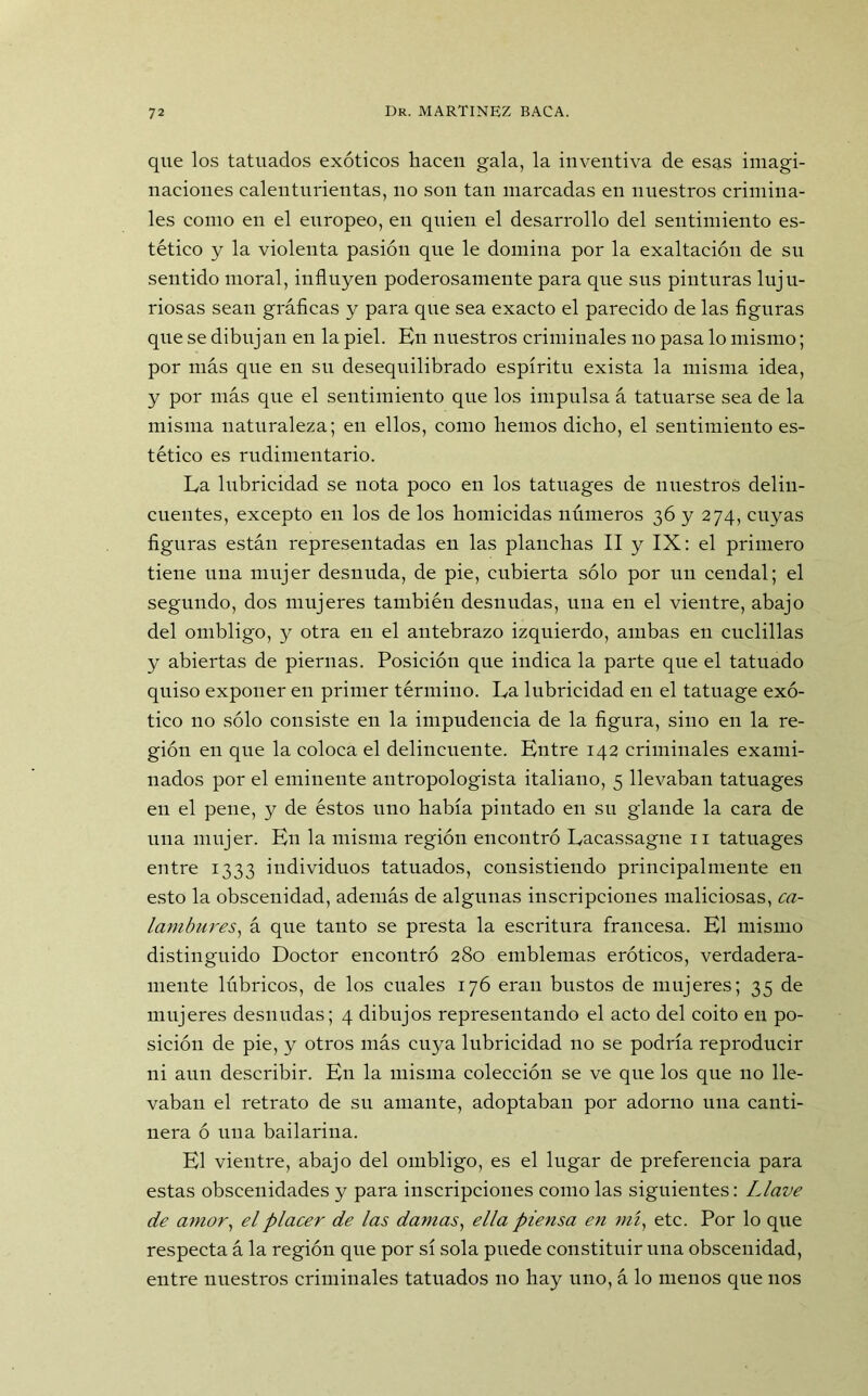 que los tatuados exóticos hacen gala, la inventiva de esas imagi- naciones calenturientas, no son tan marcadas en nuestros crimina- les como en el europeo, en quien el desarrollo del sentimiento es- tético y la violenta pasión que le domina por la exaltación de sn sentido moral, influyen poderosamente para que sus pinturas luju- riosas sean gráficas y para que sea exacto el parecido de las figuras que se dibujan en la piel. En nuestros criminales no pasa lo mismo; por más que en su desequilibrado espíritu exista la misma idea, y por más que el sentimiento que los impulsa á tatuarse sea de la misma naturaleza; en ellos, como hemos dicho, el sentimiento es- tético es rudimentario. Ea lubricidad se nota poco en los tatuages de nuestros delin- cuentes, excepto en los de los homicidas números 36 y 274, cuyas figuras están representadas en las planchas II y IX: el primero tiene una mujer desnuda, de pie, cubierta sólo por un cendal; el segundo, dos mujeres también desnudas, una en el vientre, abajo del ombligo, y otra en el antebrazo izquierdo, ambas en cuclillas y abiertas de piernas. Posición que indica la parte que el tatuado quiso exponer en primer término. La lubricidad en el tatuage exó- tico no sólo consiste en la impudencia de la figura, sino en la re- gión en que la coloca el delincuente. Entre 142 criminales exami- nados por el eminente antropologista italiano, 5 llevaban tatuages en el pene, y de éstos uno había pintado en su glande la cara de una mujer. En la misma región encontró Lacassagne 11 tatuages entre 1333 individuos tatuados, consistiendo principalmente en esto la obscenidad, además de algunas inscripciones maliciosas, ca- lambures, á que tanto se presta la escritura francesa. El mismo distinguido Doctor encontró 280 emblemas eróticos, verdadera- mente lúbricos, de los cuales 176 eran bustos de mujeres; 35 de mujeres desnudas; 4 dibujos representando el acto del coito en po- sición de pie, y otros más cuya lubricidad 110 se podría reproducir ni aun describir. En la misma colección se ve que los que no lle- vaban el retrato de su amante, adoptaban por adorno una canti- nera ó una bailarína. El vientre, abajo del ombligo, es el lugar de preferencia para estas obscenidades y para inscripciones como las siguientes: Llave de amor, el placer de las damas, ella piensa en mí, etc. Por lo que respecta á la región que por sí sola puede constituir una obscenidad, entre nuestros criminales tatuados no hay uno, á lo menos que nos