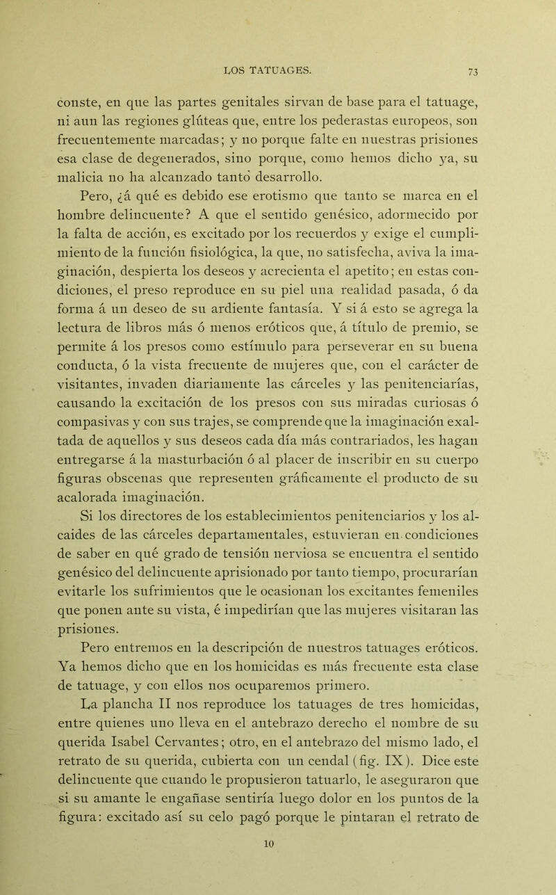 conste, en que las partes genitales sirvan de base para el tatnage, ni aun las regiones glúteas que, entre los pederastas europeos, son frecuentemente marcadas; y no porque falte en nuestras prisiones esa clase de degenerados, sino porque, como hemos dicho ya, su malicia no ha alcanzado tanto desarrollo. Pero, ¿á qué es debido ese erotismo que tanto se marca en el hombre delincuente? A que el sentido genésico, adormecido por la falta de acción, es excitado por los recuerdos y exige el cumpli- miento de la función fisiológica, la que, no satisfecha, aviva la ima- ginación, despierta los deseos y acrecienta el apetito; en estas con- diciones, el preso reproduce en su piel una realidad pasada, ó da forma á un deseo de su ardiente fantasía. Y si á esto se agrega la lectura de libros más ó menos eróticos que, á título de premio, se permite á los presos como estímulo para perseverar en su buena conducta, ó la vista frecuente de mujeres que, con el carácter de visitantes, invaden diariamente las cárceles y las penitenciarías, causando la excitación de los presos con sus miradas curiosas ó compasivas y con sus trajes, se comprende que la imaginación exal- tada de aquellos y sus deseos cada día más contrariados, les hagan entregarse á la masturbación ó al placer de inscribir en su cuerpo figuras obscenas que representen gráficamente el producto de su acalorada imaginación. Si los directores de los establecimientos penitenciarios y los al- caides délas cárceles departamentales, estuvieran en.condiciones de saber en qué grado de tensión nerviosa se encuentra el sentido genésico del delincuente aprisionado por tanto tiempo, procurarían evitarle los sufrimientos que le ocasionan los excitantes femeniles que ponen ante su vista, é impedirían que las mujeres visitaran las prisiones. Pero entremos en la descripción de nuestros tatuages eróticos. Ya hemos dicho que en los homicidas es más frecuente esta clase de tatuage, y con ellos nos ocuparemos primero. La plancha II nos reproduce los tatuages de tres homicidas, entre quienes uno lleva en el antebrazo derecho el nombre de su querida Isabel Cervantes; otro, en el antebrazo del mismo lado, el retrato de su querida, cubierta con un cendal (fig. IX). Dice este delincuente que cuando le propusieron tatuarlo, le aseguraron que si su amante le engañase sentiría luego dolor en los puntos de la figura: excitado así su celo pagó porque le pintaran el retrato de 10