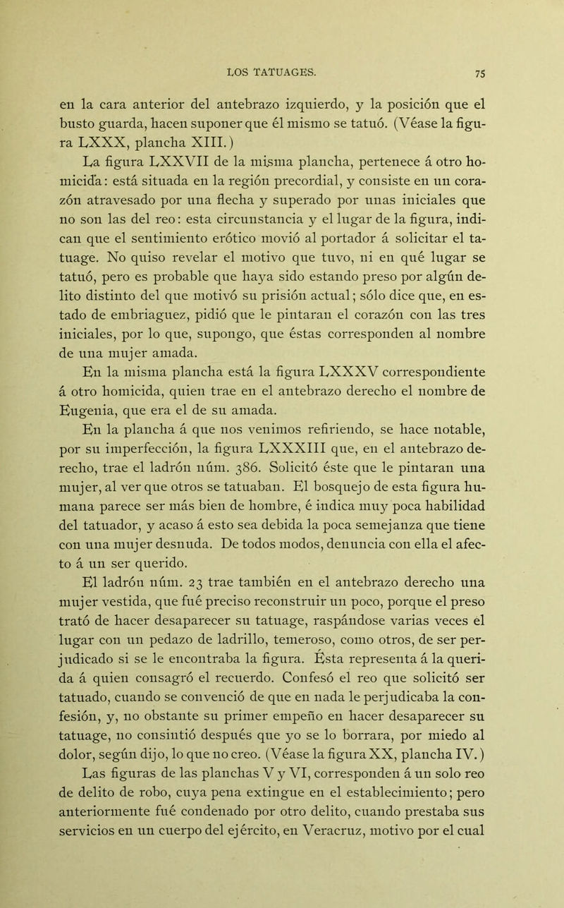 en la cara anterior del antebrazo izquierdo, y la posición que el busto guarda, hacen suponer que él mismo se tatuó. (Véase la figu- ra LXXX, plancha XIII.) La figura LXXVII de la misma plancha, pertenece á otro ho- micida: está situada en la región precordial, y consiste en un cora- zón atravesado por una flecha y superado por unas iniciales que no son las del reo: esta circunstancia y el lugar de la figura, indi- can que el sentimiento erótico movió al portador á solicitar el ta- tuage. No quiso revelar el motivo que tuvo, ni en qué lugar se tatuó, pero es probable que haya sido estando preso por algún de- lito distinto del que motivó su prisión actual; sólo dice que, en es- tado de embriaguez, pidió que le pintaran el corazón con las tres iniciales, por lo que, supongo, que éstas corresponden al nombre de una mujer amada. Kn la misma plancha está la figura LXXXV correspondiente á otro homicida, quien trae en el antebrazo derecho el nombre de Eugenia, que era el de su amada. En la plancha á que nos venimos refiriendo, se hace notable, por su imperfección, la figura LXXXIII que, en el antebrazo de- recho, trae el ladrón núm. 386. Solicitó éste que le pintaran una mujer, al ver que otros se tatuaban. El bosquejo de esta figura hu- mana parece ser más bien de hombre, é indica muy poca habilidad del tatuador, y acaso á esto sea debida la poca semejanza que tiene con una mujer desnuda. De todos modos, denuncia con ella el afec- to á un ser querido. El ladrón núm. 23 trae también en el antebrazo derecho una mujer vestida, que fué preciso reconstruir un poco, porque el preso trató de hacer desaparecer su tatuage, raspándose varias veces el lugar con un pedazo de ladrillo, temeroso, como otros, de ser per- r judicado si se le encontraba la figura. Esta representa á la queri- da á quien consagró el recuerdo. Confesó el reo que solicitó ser tatuado, cuando se convenció de que en nada le perjudicaba la con- fesión, y, no obstante su primer empeño en hacer desaparecer su tatuage, no consintió después que yo se lo borrara, por miedo al dolor, según dijo, lo que no creo. (Véase la figura XX, plancha IV.) Las figuras de las planchas V y VI, corresponden á un solo reo de delito de robo, cuya pena extingue en el establecimiento; pero anteriormente fué condenado por otro delito, cuando prestaba sus servicios en un cuerpo del ejército, en Veracruz, motivo por el cual