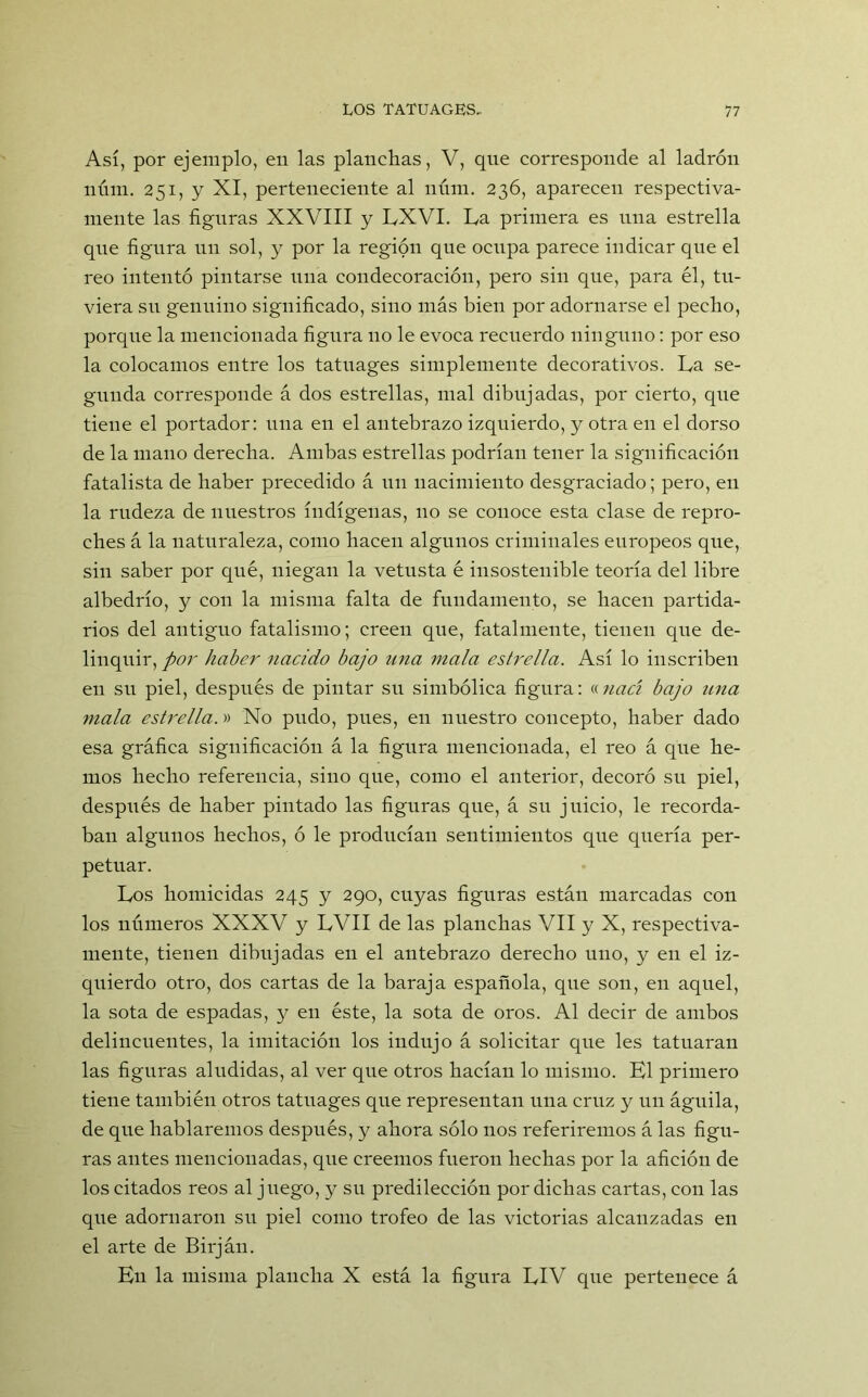 Así, por ejemplo, en las planchas, V, que corresponde al ladrón núm. 251, y XI, perteneciente al núm. 236, aparecen respectiva- mente las figuras XXVIII y LXVI. La primera es una estrella que figura un sol, y por la región que ocupa parece indicar que el reo intentó pintarse una condecoración, pero sin que, para él, tu- viera sil genuino significado, sino más bien por adornarse el pecho, porque la mencionada figura no le evoca recuerdo ninguno: por eso la colocamos entre los tatuages simplemente decorativos. La se- gunda corresponde á dos estrellas, mal dibujadas, por cierto, que tiene el portador: una en el antebrazo izquierdo, y otra en el dorso de la mano derecha. Ambas estrellas podrían tener la significación fatalista de haber precedido á un nacimiento desgraciado; pero, en la rudeza de nuestros indígenas, 110 se conoce esta clase de repro- ches á la naturaleza, como hacen algunos criminales europeos que, sin saber por qué, niegan la vetusta é insostenible teoría del libre albedrío, y con la misma falta de fundamento, se hacen partida- rios del antiguo fatalismo; creen que, fatalmente, tienen que de- linquir,/^ haber nacido bajo una mala estrella. Así lo inscriben en su piel, después de pintar su simbólica figura: anací bajo una mala estrella.» No pudo, pues, en nuestro concepto, haber dado esa gráfica significación á la figura mencionada, el reo á que he- mos hecho referencia, sino que, como el anterior, decoró su piel, después de haber pintado las figuras que, á su juicio, le recorda- ban algunos hechos, ó le producían sentimientos que quería per- petuar. Los homicidas 245 y 290, cuyas figuras están marcadas con los números XXXV y LVII de las planchas VII y X, respectiva- mente, tienen dibujadas en el antebrazo derecho uno, y en el iz- quierdo otro, dos cartas de la baraja española, que son, en aquel, la sota de espadas, y en éste, la sota de oros. Al decir de ambos delincuentes, la imitación los indujo á solicitar que les tatuaran las figuras aludidas, al ver que otros hacían lo mismo. El primero tiene también otros tatuages que representan una cruz y un águila, de que hablaremos después, y ahora sólo nos referiremos á las figu- ras antes mencionadas, que creemos fueron hechas por la afición de los citados reos al juego, y su predilección por dichas cartas, con las que adornaron su piel como trofeo de las victorias alcanzadas en el arte de Birján. En la misma plancha X está la figura LIV que pertenece á