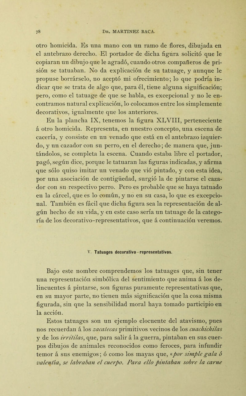 otro homicida. Es una mano con un ramo de flores, dibujada en el antebrazo derecho. El portador de dicha figura solicitó que le copiaran un dibujo que le agradó, cuando otros compañeros de pri- sión se tatuaban. No da explicación de su tatuage, y aunque le propuse borrárselo, no aceptó mi ofrecimiento; lo que podría in- dicar que se trata de algo que, para él, tiene alguna significación; pero, como el tatuage de que se habla, es excepcional y no le en- contramos natural explicación, lo colocamos entre los simplemente decorativos, igualmente que los anteriores. En la plancha IX, tenemos la figura XLVIII, perteneciente á otro homicida. Representa, en nuestro concepto, una escena de cacería, y consiste en un venado que está en el antebrazo izquier- do, y un cazador con su perro, en el derecho; de manera que, jun- tándolos, se completa la escena. Cuando estaba libre el portador, pagó, según dice, porque le tatuaran las figuras indicadas, y afirma que sólo quiso imitar un venado que vió pintado, y con esta idea, por una asociación de contigüedad, surgió la de pintarse el caza- dor con su respectivo perro. Pero es probable que se haya tatuado en la cárcel, que es lo común, y no en su casa, lo que es excepcio- nal. También es fácil que dicha figura sea la representación de al- gún hecho de su vida, y en este caso sería un tatuage de la catego- ría de los decorativo-representativos, que á continuación veremos. V. Tatuages decorativo-representativos. Bajo este nombre comprendemos los tatuages que, sin tener una representación simbólica del sentimiento que anima á los de- lincuentes á pintarse, son figuras puramente representativas que, en su mayor parte, no tienen más significación que la cosa misma figurada, sin que la sensibilidad moral haya tomado participio en la acción. Estos tatuages son un ejemplo elocuente del atavismo, pues nos recuerdan á los zacatecas primitivos vecinos de los cuachichilas y de los irritilas, que, para salir á la guerra, pintaban en sus cuer- pos dibujos de animales reconocidos como feroces, para infundir temor á sus enemigos; ó como los mayas que, «por simple gala ó valentía, se labraban el cuerpo. Para ello pintaban sobre la carne