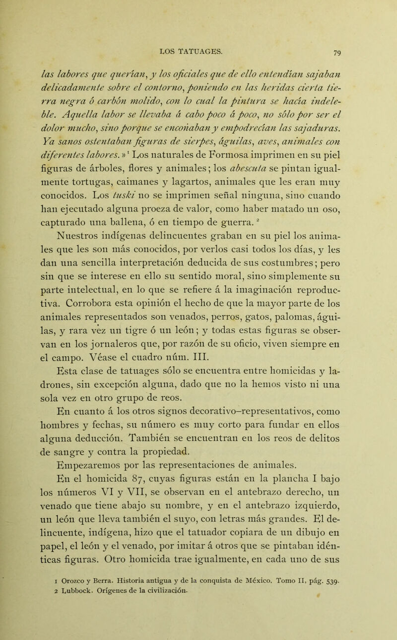 las labores que querían, y los oficiales que de ello entendían sajaban delicadamente sobre el contorno, poniendo en las heridas cierta tie- rra negra ó carbón molido, con lo cual la pintura se hacía mdele- ble. Aquella labor se llevaba á cabo poco á poco, no sólo por ser el dolor mucho, sino porque se enconaban y empodrecían las sajaduras. Ya sanos ostentaban figuras de sierpes, águilas, aves, animales con diferentes labores.»’ Los naturales de Formosa imprimen en su piel figuras de árboles, flores y animales; los abescuta se pintan igual- mente tortugas, caimanes y lagartos, animales que les eran muy conocidos. Los tuski no se imprimen señal ninguna, sino cuando han ejecutado alguna proeza de valor, como haber matado un oso, capturado una ballena, ó en tiempo de guerra.1 2 Nuestros indígenas delincuentes graban en su piel los anima- les que les son más conocidos, por verlos casi todos los días, y les dan una sencilla interpretación deducida de sus costumbres; pero sin que se interese en ello su sentido moral, sino simplemente su parte intelectual, en lo que se refiere á la imaginación reproduc- tiva. Corrobora esta opinión el hecho de que la mayor parte de los animales representados son venados, perros, gatos, palomas, águi- las, y rara vez un tigre ó un león; y todas estas figuras se obser- van en los jornaleros que, por razón de su oficio, viven siempre en el campo. Véase el cuadro núm. III. Esta clase de tatuages sólo se encuentra entre homicidas y la- drones, sin excepción alguna, dado que no la hemos visto ni una sola vez en otro grupo de reos. En cuanto á los otros signos decorativo-representativos, como hombres y fechas, su número es muy corto para fundar en ellos alguna deducción. También se encuentran en los reos de delitos de sangre y contra la propiedad. Empezaremos por las representaciones de animales. En el homicida 87, cuyas figuras están en la plancha I bajo los números VI y VII, se observan en el antebrazo derecho, un venado que tiene abajo su nombre, y en el antebrazo izquierdo, un león que lleva también el suyo, con letras más grandes. El de- lincuente, indígena, hizo que el tatuador copiara de un dibujo en papel, el león y el venado, por imitar á otros que se pintaban idén- ticas figuras. Otro homicida trae igualmente, en cada uno de sus 1 Orozco y Berra. Historia antigua y de la conquista de México. Tomo II, pág. 539. 2 Lubbock. Orígenes de la civilización.