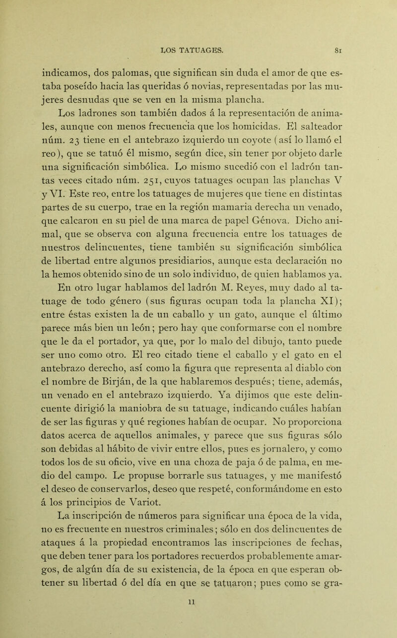 indicamos, dos palomas, que significan sin duda el amor de que es- taba poseído hacia las queridas ó novias, representadas por las mu- jeres desnudas que se ven en la misma plancha. Los ladrones son también dados á la representación de anima- les, aunque con menos frecuencia que los homicidas. El salteador núm. 23 tiene en el antebrazo izquierdo un coyote (así lo llamó el reo), que se tatuó él mismo, según dice, sin tener por objeto darle una significación simbólica. Lo mismo sucedió con el ladrón tan- tas veces citado núm. 251, cuyos tatuages ocupan las planchas V y VI. Este reo, entre los tatuages de mujeres que tiene en distintas partes de su cuerpo, trae en la región mamaria derecha un venado, que calcaron en su piel de una marca de papel Génova. Dicho ani- mal, que se observa con alguna frecuencia entre los tatuages de nuestros delincuentes, tiene también su significación simbólica de libertad entre algunos presidiarios, aunque esta declaración no la hemos obtenido sino de un solo individuo, de quien hablamos ya. En otro lugar hablamos del ladrón M. Reyes, muy dado al ta- tuage de todo género (sus figuras ocupan toda la plancha XI); entre éstas existen la de un caballo y un gato, aunque el último parece más bien un león; pero hay que conformarse con el nombre que le da el portador, ya que, por lo malo del dibujo, tanto puede ser uno como otro. El reo citado tiene el caballo y el gato en el antebrazo derecho, así como la figura que representa al diablo con el nombre de Birján, de la que hablaremos después; tiene, además, un venado en el antebrazo izquierdo. Ya dijimos que este delin- cuente dirigió la maniobra de su tatuage, indicando cuáles habían de ser las figuras y qué regiones habían de ocupar. No proporciona datos acerca de aquellos animales, y parece que sus figuras sólo son debidas al hábito de vivir entre ellos, pues es jornalero, y como todos los de su oficio, vive en una choza de paja ó de palma, en me- dio del campo. Le propuse borrarle sus tatuages, y me manifestó el deseo de conservarlos, deseo que respeté, conformándome en esto á los principios de Variot. La inscripción de números para significar una época de la vida, no es frecuente en nuestros criminales; sólo en dos delincuentes de ataques á la propiedad encontramos las inscripciones de fechas, que deben tener para los portadores recuerdos probablemente amar- gos, de algún día de su existencia, de la época en que esperan ob- tener su libertad ó del día en que se tatuaron; pues como se gra- 11