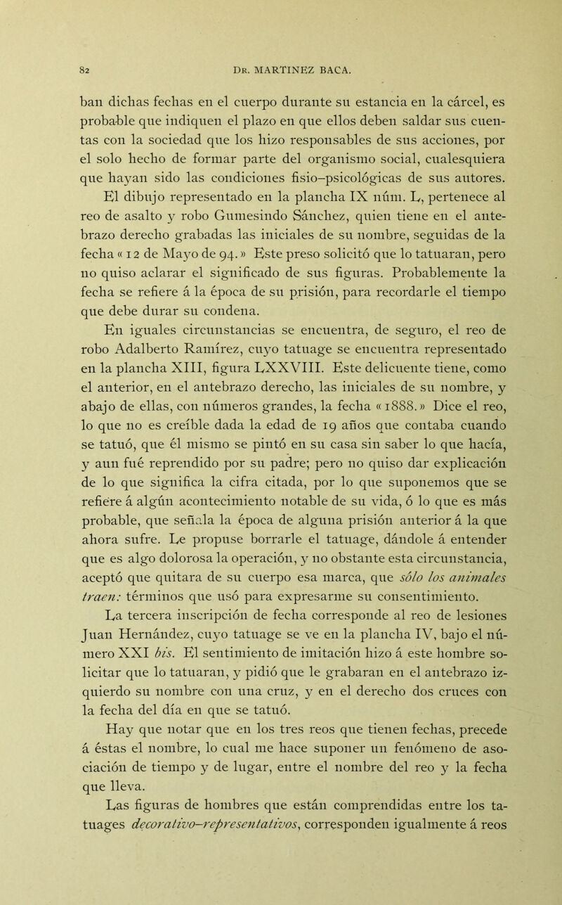 ban dichas fechas en el cuerpo durante su estancia en la cárcel, es probable que indiquen el plazo en que ellos deben saldar sus cuen- tas con la sociedad que los hizo responsables de sus acciones, por el solo hecho de formar parte del organismo social, cualesquiera que hayan sido las condiciones fisio-psicológicas de sus autores. El dibujo representado en la plancha IX núm. L, pertenece al reo de asalto y robo Gumesindo Sánchez, quien tiene en el ante- brazo derecho grabadas las iniciales de su nombre, seguidas de la fecha « 12 de Mayo de 94.» Este preso solicitó que lo tatuaran, pero no quiso aclarar el significado de sus figuras. Probablemente la fecha se refiere á la época de su prisión, para recordarle el tiempo que debe durar su condena. En iguales circunstancias se encuentra, de seguro, el reo de robo Adalberto Ramírez, cuyo tatuage se encuentra representado en la plancha XIII, figura EXXVIII. Este delieuente tiene, como el anterior, en el antebrazo derecho, las iniciales de su nombre, y abajo de ellas, con números grandes, la fecha «1888.» Dice el reo, lo que no es creíble dada la edad de 19 años que contaba cuando se tatuó, que él mismo se pintó en su casa sin saber lo que hacía, y aun fué reprendido por su padre; pero no quiso dar explicación de lo que significa la cifra citada, por lo que suponemos que se refiere á algún acontecimiento notable de su vida, ó lo que es más probable, que señala la época de alguna prisión anterior á la que ahora sufre. Le propuse borrarle el tatuage, dándole á entender que es algo dolorosa la operación, y no obstante esta circunstancia, aceptó que quitara de su cuerpo esa marca, que sólo los animales traen: términos que usó para expresarme su consentimiento. La tercera inscripción de fecha corresponde al reo de lesiones Juan Hernández, cuyo tatuage se ve en la plancha IV, bajo el nú- mero XXI bis. El sentimiento de imitación hizo á este hombre so- licitar que lo tatuaran, y pidió que le grabaran en el antebrazo iz- quierdo su nombre con una cruz, y en el derecho dos cruces con la fecha del día en que se tatuó. Hay que notar que en los tres reos que tienen fechas, precede á éstas el nombre, lo cual me hace suponer un fenómeno de aso- ciación de tiempo y de lugar, entre el nombre del reo y la fecha que lleva. Las figuras de hombres que están comprendidas entre los ta- tuages decoralivo-representativos, corresponden igualmente á reos